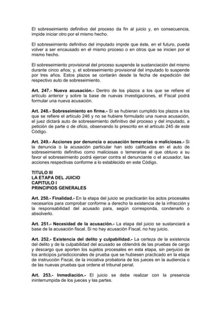 El sobreseimiento definitivo del proceso da fin al juicio y, en consecuencia,
impide iniciar otro por el mismo hecho.

El sobreseimiento definitivo del imputado impide que éste, en el futuro, pueda
volver a ser encausado en el mismo proceso o en otros que se inicien por el
mismo hecho.

El sobreseimiento provisional del proceso suspende la sustanciación del mismo
durante cinco años; y, el sobreseimiento provisional del imputado lo suspende
por tres años. Estos plazos se contarán desde la fecha de expedición del
respectivo auto de sobreseimiento.

Art. 247.- Nueva acusación.- Dentro de los plazos a los que se refiere el
artículo anterior y sobre la base de nuevas investigaciones, el Fiscal podrá
formular una nueva acusación.

Art. 248.- Sobreseimiento en firme.- Si se hubieran cumplido los plazos a los
que se refiere el artículo 246 y no se hubiere formulado una nueva acusación,
el juez dictará auto de sobreseimiento definitivo del proceso y del imputado, a
petición de parte o de oficio, observando lo prescrito en el artículo 245 de este
Código.

Art. 249.- Acciones por denuncia o acusación temerarias o maliciosas.- Si
la denuncia o la acusación particular han sido calificadas en el auto de
sobreseimiento definitivo como maliciosas o temerarias el que obtuvo a su
favor el sobreseimiento podrá ejercer contra el denunciante o el acusador, las
acciones respectivas conforme a lo establecido en este Código.

TITULO III
LA ETAPA DEL JUICIO
CAPITULO I
PRINCIPIOS GENERALES

Art. 250.- Finalidad.- En la etapa del juicio se practicarán los actos procesales
necesarios para comprobar conforme a derecho la existencia de la infracción y
la responsabilidad del acusado para, según corresponda, condenarlo o
absolverlo.

Art. 251.- Necesidad de la acusación.- La etapa del juicio se sustanciará a
base de la acusación fiscal. Si no hay acusación Fiscal, no hay juicio.

Art. 252.- Existencia del delito y culpabilidad.- La certeza de la existencia
del delito y de la culpabilidad del acusado se obtendrá de las pruebas de cargo
y descargo que aporten los sujetos procesales en esta etapa, sin perjuicio de
los anticipos jurisdiccionales de prueba que se hubiesen practicado en la etapa
de instrucción Fiscal, de la iniciativa probatoria de los jueces en la audiencia o
de las nuevas pruebas que ordene el tribunal penal.

Art. 253.- Inmediación.- El juicio se debe realizar con la presencia
ininterrumpida de los jueces y las partes.
 