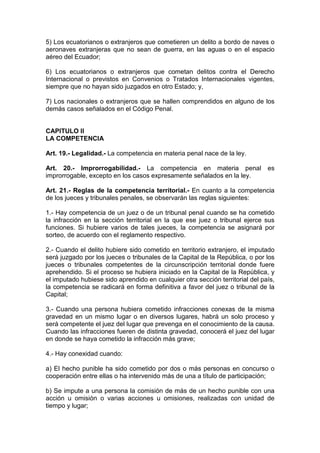 5) Los ecuatorianos o extranjeros que cometieren un delito a bordo de naves o
aeronaves extranjeras que no sean de guerra, en las aguas o en el espacio
aéreo del Ecuador;

6) Los ecuatorianos o extranjeros que cometan delitos contra el Derecho
Internacional o previstos en Convenios o Tratados Internacionales vigentes,
siempre que no hayan sido juzgados en otro Estado; y,

7) Los nacionales o extranjeros que se hallen comprendidos en alguno de los
demás casos señalados en el Código Penal.


CAPITULO II
LA COMPETENCIA

Art. 19.- Legalidad.- La competencia en materia penal nace de la ley.

Art. 20.- Improrrogabilidad.- La competencia en materia penal                  es
improrrogable, excepto en los casos expresamente señalados en la ley.

Art. 21.- Reglas de la competencia territorial.- En cuanto a la competencia
de los jueces y tribunales penales, se observarán las reglas siguientes:

1.- Hay competencia de un juez o de un tribunal penal cuando se ha cometido
la infracción en la sección territorial en la que ese juez o tribunal ejerce sus
funciones. Si hubiere varios de tales jueces, la competencia se asignará por
sorteo, de acuerdo con el reglamento respectivo.

2.- Cuando el delito hubiere sido cometido en territorio extranjero, el imputado
será juzgado por los jueces o tribunales de la Capital de la República, o por los
jueces o tribunales competentes de la circunscripción territorial donde fuere
aprehendido. Si el proceso se hubiera iniciado en la Capital de la República, y
el imputado hubiese sido aprendido en cualquier otra sección territorial del país,
la competencia se radicará en forma definitiva a favor del juez o tribunal de la
Capital;

3.- Cuando una persona hubiera cometido infracciones conexas de la misma
gravedad en un mismo lugar o en diversos lugares, habrá un solo proceso y
será competente el juez del lugar que prevenga en el conocimiento de la causa.
Cuando las infracciones fueren de distinta gravedad, conocerá el juez del lugar
en donde se haya cometido la infracción más grave;

4.- Hay conexidad cuando:

a) El hecho punible ha sido cometido por dos o más personas en concurso o
cooperación entre ellas o ha intervenido más de una a título de participación;

b) Se impute a una persona la comisión de más de un hecho punible con una
acción u omisión o varias acciones u omisiones, realizadas con unidad de
tiempo y lugar;
 