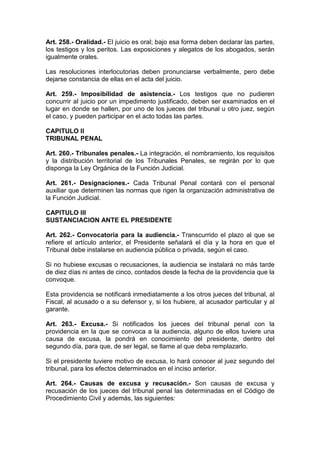 Art. 258.- Oralidad.- El juicio es oral; bajo esa forma deben declarar las partes,
los testigos y los peritos. Las exposiciones y alegatos de los abogados, serán
igualmente orales.

Las resoluciones interlocutorias deben pronunciarse verbalmente, pero debe
dejarse constancia de ellas en el acta del juicio.

Art. 259.- Imposibilidad de asistencia.- Los testigos que no pudieren
concurrir al juicio por un impedimento justificado, deben ser examinados en el
lugar en donde se hallen, por uno de los jueces del tribunal u otro juez, según
el caso, y pueden participar en el acto todas las partes.

CAPITULO II
TRIBUNAL PENAL

Art. 260.- Tribunales penales.- La integración, el nombramiento, los requisitos
y la distribución territorial de los Tribunales Penales, se regirán por lo que
disponga la Ley Orgánica de la Función Judicial.

Art. 261.- Designaciones.- Cada Tribunal Penal contará con el personal
auxiliar que determinen las normas que rigen la organización administrativa de
la Función Judicial.

CAPITULO III
SUSTANCIACION ANTE EL PRESIDENTE

Art. 262.- Convocatoria para la audiencia.- Transcurrido el plazo al que se
refiere el artículo anterior, el Presidente señalará el día y la hora en que el
Tribunal debe instalarse en audiencia pública o privada, según el caso.

Si no hubiese excusas o recusaciones, la audiencia se instalará no más tarde
de diez días ni antes de cinco, contados desde la fecha de la providencia que la
convoque.

Esta providencia se notificará inmediatamente a los otros jueces del tribunal, al
Fiscal, al acusado o a su defensor y, si los hubiere, al acusador particular y al
garante.

Art. 263.- Excusa.- Si notificados los jueces del tribunal penal con la
providencia en la que se convoca a la audiencia, alguno de ellos tuviere una
causa de excusa, la pondrá en conocimiento del presidente, dentro del
segundo día, para que, de ser legal, se llame al que deba remplazarlo.

Si el presidente tuviere motivo de excusa, lo hará conocer al juez segundo del
tribunal, para los efectos determinados en el inciso anterior.

Art. 264.- Causas de excusa y recusación.- Son causas de excusa y
recusación de los jueces del tribunal penal las determinadas en el Código de
Procedimiento Civil y además, las siguientes:
 