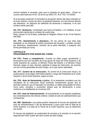 correrá traslado al acusado, para que lo conteste en igual plazo. (Texto en
cursiva reformado por el Art. 32 de la Ley 2003-101, R.O. 743, 13-I-2003)

Si el acusador particular no formaliza la acusación dentro del plazo indicado en
el inciso anterior, el juez de oficio, la declarará desierta, con los mismos efectos
del abandono, sin perjuicio de calificarla de temeraria o maliciosa, si es que
hubiera mérito para ello.

Art. 374.- Sentencia.- Contestado que fuere el traslado, o en rebeldía, el juez
pronunciará sentencia en el plazo de cuatro días.
Nota: Incluye Fe de Erratas, publicada en Registro Oficial 14 de 10 de Febrero
del 2000.

Art. 375.- Desistimiento o abandono.- En los juicios de que trata este
parágrafo no se ordenará la prisión preventiva del acusado; y pueden concluir
por abandono, desistimiento, remisión de la parte ofendida, o cualquier otra
forma permitida por la ley.

CAPITULO III
PROCEDIMIENTO POR RAZON DEL FUERO

Art 376.- Fuero y competencia.- Cuando se deba juzgar penalmente a
funcionarios que por mandato de la ley gozan de fuero de Corte Superior o de
Corte Suprema de Justicia, el Ministro Fiscal del Distrito o el Ministro Fiscal
General, según el caso, llevarán adelante la etapa de instrucción, de acuerdo
con las normas generales de este Código, en lo que fueren aplicables.

Art. 377.- Control de la instrucción.- El control de la instrucción fiscal y la
sustanciación de la etapa intermedia estarán a cargo del Presidente de la Corte
Superior o de la Corte Suprema, según el caso.

Art. 378.- Auto de llamamiento a juicio.- Si el presidente considera que los
resultados de la instrucción fiscal contienen fundamentos graves que le
permitan presumir que el imputado ha cometido un delito pesquisable de oficio
como autor, cómplice o encubridor dictará auto de llamamiento a juicio
conforme a lo establecido en el artículo 232.

Art. 379.- Auto de Sobreseimiento.- Si el presidente no ha logrado establecer
las comprobaciones del artículo anterior, dictará el auto de sobreseimiento que
corresponda.

Art. 380.- Apelación.- Las partes podrán interponer el recurso de apelación del
auto de sobreseimiento o del de llamamiento a juicio para ante la Sala de la
Corte Superior o la Sala de lo Penal de la Corte Suprema, que se determine
por sorteo.

EI recurso de apelación se sustanciará de acuerdo a lo previsto en la sección
segunda del Título Cuarto del Libro Cuarto de este Código.
 