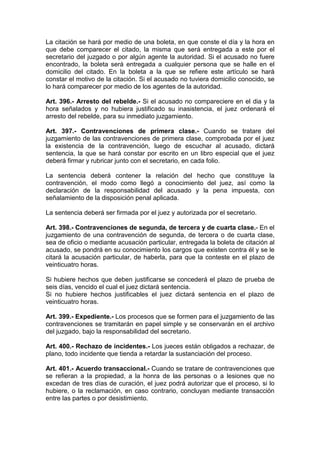 La citación se hará por medio de una boleta, en que conste el día y la hora en
que debe comparecer el citado, la misma que será entregada a este por el
secretario del juzgado o por algún agente la autoridad. Si el acusado no fuere
encontrado, la boleta será entregada a cualquier persona que se halle en el
domicilio del citado. En la boleta a la que se refiere este artículo se hará
constar el motivo de la citación. Si el acusado no tuviera domicilio conocido, se
lo hará comparecer por medio de los agentes de la autoridad.

Art. 396.- Arresto del rebelde.- Si el acusado no compareciere en el dia y la
hora señalados y no hubiera justificado su inasistencia, el juez ordenará el
arresto del rebelde, para su inmediato juzgamiento.

Art. 397.- Contravenciones de primera clase.- Cuando se tratare del
juzgamiento de las contravenciones de primera clase, comprobada por el juez
la existencia de la contravención, luego de escuchar al acusado, dictará
sentencia, la que se hará constar por escrito en un libro especial que el juez
deberá firmar y rubricar junto con el secretario, en cada folio.

La sentencia deberá contener la relación del hecho que constituye la
contravención, el modo como llegó a conocimiento del juez, así como la
declaración de la responsabilidad del acusado y la pena impuesta, con
señalamiento de la disposición penal aplicada.

La sentencia deberá ser firmada por el juez y autorizada por el secretario.

Art. 398.- Contravenciones de segunda, de tercera y de cuarta clase.- En el
juzgamiento de una contravención de segunda, de tercera o de cuarta clase,
sea de oficio o mediante acusación particular, entregada la boleta de citación al
acusado, se pondrá en su conocimiento los cargos que existen contra él y se le
citará la acusación particular, de haberla, para que la conteste en el plazo de
veinticuatro horas.

Si hubiere hechos que deben justificarse se concederá el plazo de prueba de
seis días, vencido el cual el juez dictará sentencia.
Si no hubiere hechos justificables el juez dictará sentencia en el plazo de
veinticuatro horas.

Art. 399.- Expediente.- Los procesos que se formen para el juzgamiento de las
contravenciones se tramitarán en papel simple y se conservarán en el archivo
del juzgado, bajo la responsabilidad del secretario.

Art. 400.- Rechazo de incidentes.- Los jueces están obligados a rechazar, de
plano, todo incidente que tienda a retardar la sustanciación del proceso.

Art. 401.- Acuerdo transaccional.- Cuando se tratare de contravenciones que
se refieran a la propiedad, a la honra de las personas o a lesiones que no
excedan de tres días de curación, el juez podrá autorizar que el proceso, si lo
hubiere, o la reclamación, en caso contrario, concluyan mediante transacción
entre las partes o por desistimiento.
 