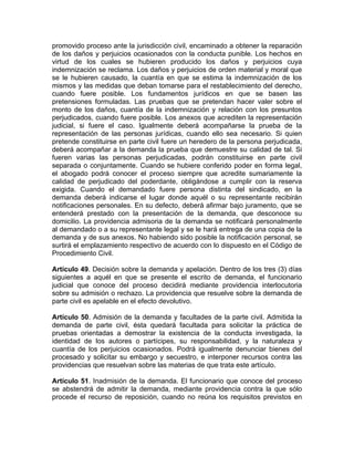 promovido proceso ante la jurisdicción civil, encaminado a obtener la reparación
de los daños y perjuicios ocasionados con la conducta punible. Los hechos en
virtud de los cuales se hubieren producido los daños y perjuicios cuya
indemnización se reclama. Los daños y perjuicios de orden material y moral que
se le hubieren causado, la cuantía en que se estima la indemnización de los
mismos y las medidas que deban tomarse para el restablecimiento del derecho,
cuando fuere posible. Los fundamentos jurídicos en que se basen las
pretensiones formuladas. Las pruebas que se pretendan hacer valer sobre el
monto de los daños, cuantía de la indemnización y relación con los presuntos
perjudicados, cuando fuere posible. Los anexos que acrediten la representación
judicial, si fuere el caso. Igualmente deberá acompañarse la prueba de la
representación de las personas jurídicas, cuando ello sea necesario. Si quien
pretende constituirse en parte civil fuere un heredero de la persona perjudicada,
deberá acompañar a la demanda la prueba que demuestre su calidad de tal. Si
fueren varias las personas perjudicadas, podrán constituirse en parte civil
separada o conjuntamente. Cuando se hubiere conferido poder en forma legal,
el abogado podrá conocer el proceso siempre que acredite sumariamente la
calidad de perjudicado del poderdante, obligándose a cumplir con la reserva
exigida. Cuando el demandado fuere persona distinta del sindicado, en la
demanda deberá indicarse el lugar donde aquél o su representante recibirán
notificaciones personales. En su defecto, deberá afirmar bajo juramento, que se
entenderá prestado con la presentación de la demanda, que desconoce su
domicilio. La providencia admisoria de la demanda se notificará personalmente
al demandado o a su representante legal y se le hará entrega de una copia de la
demanda y de sus anexos. No habiendo sido posible la notificación personal, se
surtirá el emplazamiento respectivo de acuerdo con lo dispuesto en el Código de
Procedimiento Civil.
Artículo 49. Decisión sobre la demanda y apelación. Dentro de los tres (3) días
siguientes a aquél en que se presente el escrito de demanda, el funcionario
judicial que conoce del proceso decidirá mediante providencia interlocutoria
sobre su admisión o rechazo. La providencia que resuelve sobre la demanda de
parte civil es apelable en el efecto devolutivo.
Artículo 50. Admisión de la demanda y facultades de la parte civil. Admitida la
demanda de parte civil, ésta quedará facultada para solicitar la práctica de
pruebas orientadas a demostrar la existencia de la conducta investigada, la
identidad de los autores o partícipes, su responsabilidad, y la naturaleza y
cuantía de los perjuicios ocasionados. Podrá igualmente denunciar bienes del
procesado y solicitar su embargo y secuestro, e interponer recursos contra las
providencias que resuelvan sobre las materias de que trata este artículo.
Artículo 51. Inadmisión de la demanda. El funcionario que conoce del proceso
se abstendrá de admitir la demanda, mediante providencia contra la que sólo
procede el recurso de reposición, cuando no reúna los requisitos previstos en
 