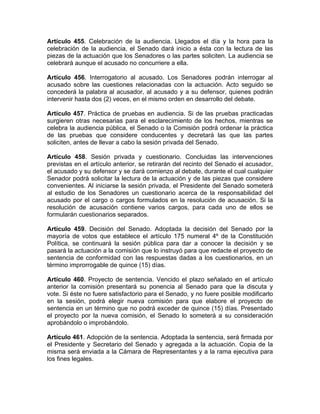 Artículo 455. Celebración de la audiencia. Llegados el día y la hora para la
celebración de la audiencia, el Senado dará inicio a ésta con la lectura de las
piezas de la actuación que los Senadores o las partes soliciten. La audiencia se
celebrará aunque el acusado no concurriere a ella.
Artículo 456. Interrogatorio al acusado. Los Senadores podrán interrogar al
acusado sobre las cuestiones relacionadas con la actuación. Acto seguido se
concederá la palabra al acusador, al acusado y a su defensor, quienes podrán
intervenir hasta dos (2) veces, en el mismo orden en desarrollo del debate.
Artículo 457. Práctica de pruebas en audiencia. Si de las pruebas practicadas
surgieren otras necesarias para el esclarecimiento de los hechos, mientras se
celebra la audiencia pública, el Senado o la Comisión podrá ordenar la práctica
de las pruebas que considere conducentes y decretará las que las partes
soliciten, antes de llevar a cabo la sesión privada del Senado.
Artículo 458. Sesión privada y cuestionario. Concluidas las intervenciones
previstas en el artículo anterior, se retirarán del recinto del Senado el acusador,
el acusado y su defensor y se dará comienzo al debate, durante el cual cualquier
Senador podrá solicitar la lectura de la actuación y de las piezas que considere
convenientes. Al iniciarse la sesión privada, el Presidente del Senado someterá
al estudio de los Senadores un cuestionario acerca de la responsabilidad del
acusado por el cargo o cargos formulados en la resolución de acusación. Si la
resolución de acusación contiene varios cargos, para cada uno de ellos se
formularán cuestionarios separados.
Artículo 459. Decisión del Senado. Adoptada la decisión del Senado por la
mayoría de votos que establece el artículo 175 numeral 4º de la Constitución
Política, se continuará la sesión pública para dar a conocer la decisión y se
pasará la actuación a la comisión que lo instruyó para que redacte el proyecto de
sentencia de conformidad con las respuestas dadas a los cuestionarios, en un
término improrrogable de quince (15) días.
Artículo 460. Proyecto de sentencia. Vencido el plazo señalado en el artículo
anterior la comisión presentará su ponencia al Senado para que la discuta y
vote. Si éste no fuere satisfactorio para el Senado, y no fuere posible modificarlo
en la sesión, podrá elegir nueva comisión para que elabore el proyecto de
sentencia en un término que no podrá exceder de quince (15) días. Presentado
el proyecto por la nueva comisión, el Senado lo someterá a su consideración
aprobándolo o improbándolo.
Artículo 461. Adopción de la sentencia. Adoptada la sentencia, será firmada por
el Presidente y Secretario del Senado y agregada a la actuación. Copia de la
misma será enviada a la Cámara de Representantes y a la rama ejecutiva para
los fines legales.
 