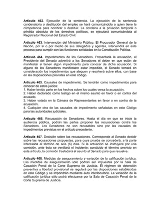 Artículo 462. Ejecución de la sentencia. La ejecución de la sentencia
condenatoria o destitución del empleo se hará comunicándola a quien tiene la
competencia para nombrar o destituir. La condena a la privación temporal o
pérdida absoluta de los derechos políticos, se ejecutará comunicándola al
Registrador Nacional del Estado Civil.
Artículo 463. Intervención del Ministerio Público. El Procurador General de la
Nación, por sí o por medio de sus delegados y agentes, intervendrá en este
proceso para cumplir con las funciones señaladas en la Constitución Política.
Artículo 464. Impedimentos de los Senadores. Presentada la acusación, el
Presidente del Senado advertirá a los Senadores el deber en que están de
manifestar si tienen algún impedimento para conocer de dicha acusación. Si
alguno de los Senadores manifestare estar impedido, el Senado tomará en
consideración los impedimentos que aleguen y resolverá sobre ellos, con base
en las disposiciones previstas en este código.
Artículo 465. Causales de impedimento. Se tendrán como impedimentos para
conocer de estos juicios:
1. Haber tenido parte en los hechos sobre los cuales versa la acusación.
2. Haber declarado como testigo en el mismo asunto en favor o en contra del
acusado.
3. Haber votado en la Cámara de Representantes en favor o en contra de la
acusación.
4. Cualquier otra de las causales de impedimento señaladas en este Código
para las autoridades judiciales.
Artículo 466. Recusación de Senadores. Hasta el día en que se inicie la
audiencia pública, podrán las partes proponer las recusaciones contra los
Senadores. Los Senadores no son recusables sino por las causales de
impedimentos previstas en el artículo precedente.
Artículo 467. Decisión sobre las recusaciones. Corresponde al Senado decidir
sobre las recusaciones propuestas, para cuya prueba se concederá, a la parte
interesada el término de seis (6) días. Si la actuación se instruyere por una
comisión, ante ésta se ventilará el incidente; concluido el término previsto en
este artículo, la comisión trasladará el asunto al Senado para que resuelva.
Artículo 468. Medidas de aseguramiento y variación de la calificación jurídica.
Las medidas de aseguramiento sólo podrán ser impuestas por la Sala de
Casación Penal de la Corte Suprema de Justicia. El régimen de detención
preventiva y libertad provisional se regulará por las disposiciones establecidas
en este Código y se impondrán mediante auto interlocutorio. La variación de la
calificación jurídica sólo podrá efectuarse por la Sala de Casación Penal de la
Corte Suprema de Justicia.
 