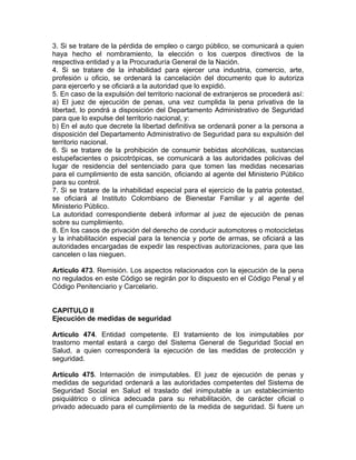 3. Si se tratare de la pérdida de empleo o cargo público, se comunicará a quien
haya hecho el nombramiento, la elección o los cuerpos directivos de la
respectiva entidad y a la Procuraduría General de la Nación.
4. Si se tratare de la inhabilidad para ejercer una industria, comercio, arte,
profesión u oficio, se ordenará la cancelación del documento que lo autoriza
para ejercerlo y se oficiará a la autoridad que lo expidió.
5. En caso de la expulsión del territorio nacional de extranjeros se procederá así:
a) El juez de ejecución de penas, una vez cumplida la pena privativa de la
libertad, lo pondrá a disposición del Departamento Administrativo de Seguridad
para que lo expulse del territorio nacional, y:
b) En el auto que decrete la libertad definitiva se ordenará poner a la persona a
disposición del Departamento Administrativo de Seguridad para su expulsión del
territorio nacional.
6. Si se tratare de la prohibición de consumir bebidas alcohólicas, sustancias
estupefacientes o psicotrópicas, se comunicará a las autoridades policivas del
lugar de residencia del sentenciado para que tomen las medidas necesarias
para el cumplimiento de esta sanción, oficiando al agente del Ministerio Público
para su control.
7. Si se tratare de la inhabilidad especial para el ejercicio de la patria potestad,
se oficiará al Instituto Colombiano de Bienestar Familiar y al agente del
Ministerio Público.
La autoridad correspondiente deberá informar al juez de ejecución de penas
sobre su cumplimiento.
8. En los casos de privación del derecho de conducir automotores o motocicletas
y la inhabilitación especial para la tenencia y porte de armas, se oficiará a las
autoridades encargadas de expedir las respectivas autorizaciones, para que las
cancelen o las nieguen.
Artículo 473. Remisión. Los aspectos relacionados con la ejecución de la pena
no regulados en este Código se regirán por lo dispuesto en el Código Penal y el
Código Penitenciario y Carcelario.
CAPITULO II
Ejecución de medidas de seguridad
Artículo 474. Entidad competente. El tratamiento de los inimputables por
trastorno mental estará a cargo del Sistema General de Seguridad Social en
Salud, a quien corresponderá la ejecución de las medidas de protección y
seguridad.
Artículo 475. Internación de inimputables. El juez de ejecución de penas y
medidas de seguridad ordenará a las autoridades competentes del Sistema de
Seguridad Social en Salud el traslado del inimputable a un establecimiento
psiquiátrico o clínica adecuada para su rehabilitación, de carácter oficial o
privado adecuado para el cumplimiento de la medida de seguridad. Si fuere un
 