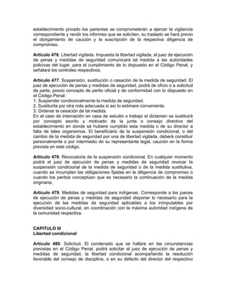 establecimiento privado los parientes se comprometerán a ejercer la vigilancia
correspondiente y rendir los informes que se soliciten, su traslado se hará previo
el otorgamiento de caución y la suscripción de la respectiva diligencia de
compromiso.
Artículo 476. Libertad vigilada. Impuesta la libertad vigilada, el juez de ejecución
de penas y medidas de seguridad comunicará tal medida a las autoridades
policivas del lugar, para el cumplimiento de lo dispuesto en el Código Penal, y
señalará los controles respectivos.
Artículo 477. Suspensión, sustitución o cesación de la medida de seguridad. El
juez de ejecución de penas y medidas de seguridad, podrá de oficio o a solicitud
de parte, previo concepto de perito oficial y de conformidad con lo dispuesto en
el Código Penal:
1. Suspender condicionalmente la medida de seguridad.
2. Sustituirla por otra más adecuada si así lo estimare conveniente.
3. Ordenar la cesación de tal medida.
En el caso de internación en casa de estudio o trabajo el dictamen se sustituirá
por concepto escrito y motivado de la junta o consejo directivo del
establecimiento en donde se hubiere cumplido esta medida o de su director a
falta de tales organismos. El beneficiario de la suspensión condicional, o del
cambio de la medida de seguridad por una de libertad vigilada, deberá constituir
personalmente o por intermedio de su representante legal, caución en la forma
prevista en este código.
Artículo 478. Revocatoria de la suspensión condicional. En cualquier momento
podrá el juez de ejecución de penas y medidas de seguridad revocar la
suspensión condicional de la medida de seguridad o de la medida sustitutiva,
cuando se incumplan las obligaciones fijadas en la diligencia de compromiso o
cuando los peritos conceptúen que es necesario la continuación de la medida
originaria.
Artículo 479. Medidas de seguridad para indígenas. Corresponde a los jueces
de ejecución de penas y medidas de seguridad disponer lo necesario para la
ejecución de las medidas de seguridad aplicables a los inimputables por
diversidad socio-cultural, en coordinación con la máxima autoridad indígena de
la comunidad respectiva.
CAPITULO III
Libertad condicional
Artículo 480. Solicitud. El condenado que se hallare en las circunstancias
previstas en el Código Penal, podrá solicitar al juez de ejecución de penas y
medidas de seguridad, la libertad condicional acompañando la resolución
favorable del consejo de disciplina, o en su defecto del director del respectivo
 