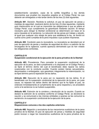 establecimiento carcelario, copia de la cartilla biográfica y los demás
documentos que prueben los requisitos exigidos en el Código Penal, los que
deberán ser entregados a más tardar dentro de los tres (3) días siguientes.
Artículo 481. Decisión. Recibida la solicitud, el juez de ejecución de penas y
medidas de seguridad, resolverá dentro de los tres (3) días siguientes, mediante
auto interlocutorio en el cual se impondrán las obligaciones a que se refiere el
Código Penal, cuyo cumplimiento se garantizará mediante caución. El tiempo
necesario para otorgar la libertad condicional se determinará con base en la
pena impuesta en la sentencia. La reducción de las penas por trabajo y estudio,
al igual que cualquier otra rebaja de pena que establezca la ley, se tendrá en
cuenta como parte cumplida de la pena impuesta o que pudiere imponerse.
Artículo 482. Condición para la revocatoria. La revocatoria se decretará por el
juez de ejecución de penas y medidas de seguridad de oficio o a petición de los
encargados de la vigilancia, cuando aparezca demostrado que se han violado
las obligaciones contraídas.
CAPITULO IV
Suspensión condicional de la ejecución de la pena privativa de la libertad
Artículo 483. Procedencia. Para conceder la suspensión condicional de la
ejecución de la pena, se dará cumplimiento a lo dispuesto en el Código Penal y
se fijará el término dentro del cual el beneficiado debe reparar los daños
ocasionados con la conducta punible. Cuando existan bienes secuestrados,
decomisados o embargados, que garanticen íntegramente la indemnización, no
se fijará término para la reparación de los daños.
Artículo 484. Ejecución de la pena por no reparación de los daños. Si el
beneficiado con la suspensión condicional de la ejecución de la pena, sin justa
causa, no reparare los daños dentro del término que le ha fijado el juez, se
ordenará inmediatamente el cumplimiento de la pena respectiva y se procederá
como si la sentencia no se hubiere suspendido.
Artículo 485. Extinción de la condena y devolución de la caución. Cuando se
declare la extinción de la condena conforme al Código Penal, se devolverá la
caución y se comunicará a las mismas entidades a quienes se les comunicó la
sentencia o la suspensión condicional de la ejecución de la pena.
CAPITULO V
Disposiciones comunes a los dos capítulos anteriores
Artículo 486. Negación o revocatoria de los mecanismos sustitutivos de la pena
privativa de la libertad. El juez de ejecución de penas y medidas de seguridad
podrá revocar o negar los mecanismos sustitutivos de la pena privativa de la
 