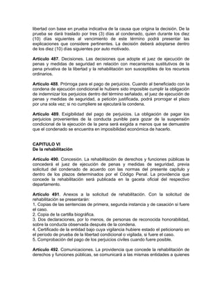 libertad con base en prueba indicativa de la causa que origina la decisión. De la
prueba se dará traslado por tres (3) días al condenado, quien durante los diez
(10) días siguientes al vencimiento de este término podrá presentar las
explicaciones que considere pertinentes. La decisión deberá adoptarse dentro
de los diez (10) días siguientes por auto motivado.
Artículo 487. Decisiones. Las decisiones que adopte el juez de ejecución de
penas y medidas de seguridad en relación con mecanismos sustitutivos de la
pena privativa de la libertad y la rehabilitación son susceptibles de los recursos
ordinarios.
Artículo 488. Prórroga para el pago de perjuicios. Cuando al beneficiado con la
condena de ejecución condicional le hubiere sido imposible cumplir la obligación
de indemnizar los perjuicios dentro del término señalado, el juez de ejecución de
penas y medidas de seguridad, a petición justificada, podrá prorrogar el plazo
por una sola vez; si no cumpliere se ejecutará la condena.
Artículo 489. Exigibilidad del pago de perjuicios. La obligación de pagar los
perjuicios provenientes de la conducta punible para gozar de la suspensión
condicional de la ejecución de la pena será exigida a menos que se demuestre
que el condenado se encuentra en imposibilidad económica de hacerlo.
CAPITULO VI
De la rehabilitación
Artículo 490. Concesión. La rehabilitación de derechos y funciones públicas la
concederá el juez de ejecución de penas y medidas de seguridad, previa
solicitud del condenado de acuerdo con las normas del presente capítulo y
dentro de los plazos determinados por el Código Penal. La providencia que
concede la rehabilitación será publicada en la gaceta oficial del respectivo
departamento.
Artículo 491. Anexos a la solicitud de rehabilitación. Con la solicitud de
rehabilitación se presentarán:
1. Copias de las sentencias de primera, segunda instancia y de casación si fuere
el caso.
2. Copia de la cartilla biográfica.
3. Dos declaraciones, por lo menos, de personas de reconocida honorabilidad,
sobre la conducta observada después de la condena.
4. Certificado de la entidad bajo cuya vigilancia hubiere estado el peticionario en
el período de prueba de la libertad condicional o vigilada, si fuere el caso.
5. Comprobación del pago de los perjuicios civiles cuando fuere posible.
Artículo 492. Comunicaciones. La providencia que concede la rehabilitación de
derechos y funciones públicas, se comunicará a las mismas entidades a quienes
 