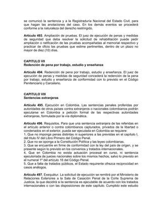 se comunicó la sentencia y a la Registraduría Nacional del Estado Civil, para
que hagan las anotaciones del caso. En los demás eventos se procederá
conforme a la naturaleza del derecho restringido.
Artículo 493. Ampliación de pruebas. El juez de ejecución de penas y medidas
de seguridad que deba resolver la solicitud de rehabilitación puede pedir
ampliación o ratificación de las pruebas acompañadas al memorial respectivo y
practicar de oficio las pruebas que estime pertinentes, dentro de un plazo no
mayor de diez (10) días.
CAPITULO VII
Redención de pena por trabajo, estudio y enseñanza
Artículo 494. Redención de pena por trabajo, estudio y enseñanza. El juez de
ejecución de penas y medidas de seguridad concederá la redención de la pena
por trabajo, estudio y enseñanza de conformidad con lo previsto en el Código
Penitenciario y Carcelario.
CAPITULO VIII
Sentencias extranjeras
Artículo 495. Ejecución en Colombia. Las sentencias penales proferidas por
autoridades de otros países contra extranjeros o nacionales colombianos podrán
ejecutarse en Colombia a petición formal de las respectivas autoridades
extranjeras, formulada por la vía diplomática.
Artículo 496. Requisitos. Para que una sentencia extranjera de las referidas en
el artículo anterior o contra colombianos capturados, privados de la libertad o
condenados en el exterior, pueda ser ejecutada en Colombia se requiere:
1. Que no imponga penas distintas ni superiores a las previstas en el capítulo I,
del título IV del Libro Primero del Código Penal.
2. Que no se oponga a la Constitución Política y las leyes colombianas.
3. Que se encuentre en firme de conformidad con la ley del país de origen, y se
presente según lo previsto en los convenios y tratados internacionales.
4. Que en Colombia no exista actuación procesal en curso, ni sentencia
ejecutoriada de jueces nacionales sobre los mismos hechos, salvo lo previsto en
el numeral 1º del artículo 16 del Código Penal.
5. Que a falta de tratados públicos, el Estado requirente ofrezca reciprocidad en
casos análogos.
Artículo 497. Exequátur. La solicitud de ejecución se remitirá por el Ministerio de
Relaciones Exteriores a la Sala de Casación Penal de la Corte Suprema de
Justicia, la que decidirá si la sentencia es ejecutable de acuerdo con los tratados
internacionales o con las disposiciones de este capítulo. Cumplido este estudio
 