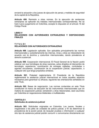 enviará la actuación a los jueces de ejecución de penas y medidas de seguridad
de la capital de la República.
Artículo 498. Remisión a otras normas. En la ejecución de sentencias
extranjeras se aplicarán los tratados internacionales correspondientes. No se
hará nuevo juzgamiento en Colombia, excepto lo dispuesto en el artículo 16 del
Código Penal.
LIBRO V
RELACIONES CON AUTORIDADES EXTRANJERAS Y DISPOSICIONES
FINALES
T I T U L O I
RELACIONES CON AUTORIDADES EXTRANJERAS
Artículo 499. Legislación aplicable. Son aplicables principalmente las normas
internacionales y subsidiariamente las internas. Unas y otras se interpretarán de
acuerdo con la doctrina y costumbre internacionales, dando prevalencia al
derecho sustancial.
Artículo 500. Cooperación internacional. El Fiscal General de la Nación podrá
celebrar con sus homólogos de otras naciones, actos dirigidos al intercambio de
tecnología, experiencia, coordinación de entregas vigiladas, controladas o
agentes encubiertos, coordinación de la cooperación judicial, capacitación, o
cualquier otro que tenga propósitos similares.
Artículo 501. Potestad reglamentaria. El Presidente de la República
reglamentará la asistencia judicial internacional en todos aquellos aspectos
necesarios para garantizar su eficacia, siguiendo las orientaciones señaladas en
este Título.
Artículo 502. Bases de negociación. Las normas contenidas en este Título
constituirán el marco de discusión de los instrumentos internacionales que en
materia de cooperación judicial, extradición y otras relacionadas, sean asumidos
por Colombia en negociaciones bilaterales o multilaterales
CAPITULO I
Solicitudes de asistencia judicial
Artículo 503. Solicitudes originadas en Colombia. Los jueces, fiscales y
magistrados o los jefes de unidades de policía judicial, a fin de determinar la
procedencia de la acción penal, de recaudar pruebas o información o cualquier
otro tipo de asistencia judicial podrán concurrir o comunicarse directamente con
 