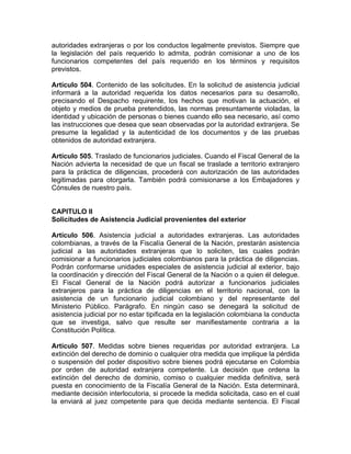 autoridades extranjeras o por los conductos legalmente previstos. Siempre que
la legislación del país requerido lo admita, podrán comisionar a uno de los
funcionarios competentes del país requerido en los términos y requisitos
previstos.
Artículo 504. Contenido de las solicitudes. En la solicitud de asistencia judicial
informará a la autoridad requerida los datos necesarios para su desarrollo,
precisando el Despacho requirente, los hechos que motivan la actuación, el
objeto y medios de prueba pretendidos, las normas presuntamente violadas, la
identidad y ubicación de personas o bienes cuando ello sea necesario, así como
las instrucciones que desea que sean observadas por la autoridad extranjera. Se
presume la legalidad y la autenticidad de los documentos y de las pruebas
obtenidos de autoridad extranjera.
Artículo 505. Traslado de funcionarios judiciales. Cuando el Fiscal General de la
Nación advierta la necesidad de que un fiscal se traslade a territorio extranjero
para la práctica de diligencias, procederá con autorización de las autoridades
legitimadas para otorgarla. También podrá comisionarse a los Embajadores y
Cónsules de nuestro país.
CAPITULO II
Solicitudes de Asistencia Judicial provenientes del exterior
Artículo 506. Asistencia judicial a autoridades extranjeras. Las autoridades
colombianas, a través de la Fiscalía General de la Nación, prestarán asistencia
judicial a las autoridades extranjeras que lo soliciten, las cuales podrán
comisionar a funcionarios judiciales colombianos para la práctica de diligencias.
Podrán conformarse unidades especiales de asistencia judicial al exterior, bajo
la coordinación y dirección del Fiscal General de la Nación o a quien él delegue.
El Fiscal General de la Nación podrá autorizar a funcionarios judiciales
extranjeros para la práctica de diligencias en el territorio nacional, con la
asistencia de un funcionario judicial colombiano y del representante del
Ministerio Público. Parágrafo. En ningún caso se denegará la solicitud de
asistencia judicial por no estar tipificada en la legislación colombiana la conducta
que se investiga, salvo que resulte ser manifiestamente contraria a la
Constitución Política.
Artículo 507. Medidas sobre bienes requeridas por autoridad extranjera. La
extinción del derecho de dominio o cualquier otra medida que implique la pérdida
o suspensión del poder dispositivo sobre bienes podrá ejecutarse en Colombia
por orden de autoridad extranjera competente. La decisión que ordena la
extinción del derecho de dominio, comiso o cualquier medida definitiva, será
puesta en conocimiento de la Fiscalía General de la Nación. Esta determinará,
mediante decisión interlocutoria, si procede la medida solicitada, caso en el cual
la enviará al juez competente para que decida mediante sentencia. El Fiscal
 