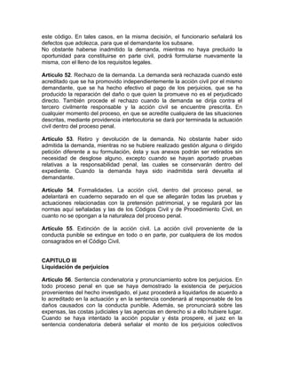 este código. En tales casos, en la misma decisión, el funcionario señalará los
defectos que adolezca, para que el demandante los subsane.
No obstante haberse inadmitido la demanda, mientras no haya precluido la
oportunidad para constituirse en parte civil, podrá formularse nuevamente la
misma, con el lleno de los requisitos legales.
Artículo 52. Rechazo de la demanda. La demanda será rechazada cuando esté
acreditado que se ha promovido independientemente la acción civil por el mismo
demandante, que se ha hecho efectivo el pago de los perjuicios, que se ha
producido la reparación del daño o que quien la promueve no es el perjudicado
directo. También procede el rechazo cuando la demanda se dirija contra el
tercero civilmente responsable y la acción civil se encuentre prescrita. En
cualquier momento del proceso, en que se acredite cualquiera de las situaciones
descritas, mediante providencia interlocutoria se dará por terminada la actuación
civil dentro del proceso penal.
Artículo 53. Retiro y devolución de la demanda. No obstante haber sido
admitida la demanda, mientras no se hubiere realizado gestión alguna o dirigido
petición diferente a su formulación, ésta y sus anexos podrán ser retirados sin
necesidad de desglose alguno, excepto cuando se hayan aportado pruebas
relativas a la responsabilidad penal, las cuales se conservarán dentro del
expediente. Cuando la demanda haya sido inadmitida será devuelta al
demandante.
Artículo 54. Formalidades. La acción civil, dentro del proceso penal, se
adelantará en cuaderno separado en el que se allegarán todas las pruebas y
actuaciones relacionadas con la pretensión patrimonial, y se regulará por las
normas aquí señaladas y las de los Códigos Civil y de Procedimiento Civil, en
cuanto no se opongan a la naturaleza del proceso penal.
Artículo 55. Extinción de la acción civil. La acción civil proveniente de la
conducta punible se extingue en todo o en parte, por cualquiera de los modos
consagrados en el Código Civil.
CAPITULO III
Liquidación de perjuicios
Artículo 56. Sentencia condenatoria y pronunciamiento sobre los perjuicios. En
todo proceso penal en que se haya demostrado la existencia de perjuicios
provenientes del hecho investigado, el juez procederá a liquidarlos de acuerdo a
lo acreditado en la actuación y en la sentencia condenará al responsable de los
daños causados con la conducta punible. Además, se pronunciará sobre las
expensas, las costas judiciales y las agencias en derecho si a ello hubiere lugar.
Cuando se haya intentado la acción popular y ésta prospere, el juez en la
sentencia condenatoria deberá señalar el monto de los perjuicios colectivos
 
