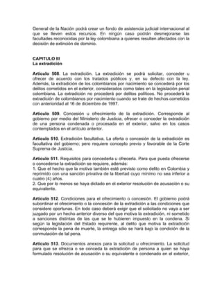General de la Nación podrá crear un fondo de asistencia judicial internacional al
que se lleven estos recursos. En ningún caso podrán desmejorarse las
facultades reconocidas por la ley colombiana a quienes resulten afectados con la
decisión de extinción de dominio.
CAPITULO III
La extradición
Artículo 508. La extradición. La extradición se podrá solicitar, conceder u
ofrecer de acuerdo con los tratados públicos y, en su defecto con la ley.
Además, la extradición de los colombianos por nacimiento se concederá por los
delitos cometidos en el exterior, considerados como tales en la legislación penal
colombiana. La extradición no procederá por delitos políticos. No procederá la
extradición de colombianos por nacimiento cuando se trate de hechos cometidos
con anterioridad al 16 de diciembre de 1997.
Artículo 509. Concesión u ofrecimiento de la extradición. Corresponde al
gobierno por medio del Ministerio de Justicia, ofrecer o conceder la extradición
de una persona condenada o procesada en el exterior, salvo en los casos
contemplados en el artículo anterior.
Artículo 510. Extradición facultativa. La oferta o concesión de la extradición es
facultativa del gobierno; pero requiere concepto previo y favorable de la Corte
Suprema de Justicia.
Artículo 511. Requisitos para concederla u ofrecerla. Para que pueda ofrecerse
o concederse la extradición se requiere, además:
1. Que el hecho que la motiva también esté previsto como delito en Colombia y
reprimido con una sanción privativa de la libertad cuyo mínimo no sea inferior a
cuatro (4) años.
2. Que por lo menos se haya dictado en el exterior resolución de acusación o su
equivalente.
Artículo 512. Condiciones para el ofrecimiento o concesión. El gobierno podrá
subordinar el ofrecimiento o la concesión de la extradición a las condiciones que
considere oportunas. En todo caso deberá exigir que el solicitado no vaya a ser
juzgado por un hecho anterior diverso del que motiva la extradición, ni sometido
a sanciones distintas de las que se le hubieren impuesto en la condena. Si
según la legislación del Estado requirente, al delito que motiva la extradición
corresponde la pena de muerte, la entrega sólo se hará bajo la condición de la
conmutación de tal pena.
Artículo 513. Documentos anexos para la solicitud u ofrecimiento. La solicitud
para que se ofrezca o se conceda la extradición de persona a quien se haya
formulado resolución de acusación o su equivalente o condenado en el exterior,
 
