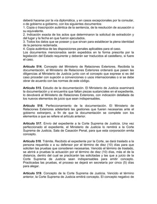 deberá hacerse por la vía diplomática, y en casos excepcionales por la consular,
o de gobierno a gobierno, con los siguientes documentos:
1. Copia o trascripción auténtica de la sentencia, de la resolución de acusación o
su equivalente.
2. Indicación exacta de los actos que determinaron la solicitud de extradición y
del lugar y la fecha en que fueron ejecutados.
3. Todos los datos que se posean y que sirvan para establecer la plena identidad
de la persona reclamada.
4. Copia auténtica de las disposiciones penales aplicables para el caso.
Los documentos mencionados serán expedidos en la forma prescrita por la
legislación del Estado requirente y deberán ser traducidos al castellano, si fuere
el caso.
Artículo 514. Concepto del Ministerio de Relaciones Exteriores. Recibida la
documentación, el Ministerio de Relaciones Exteriores ordenará que pasen las
diligencias al Ministerio de Justicia junto con el concepto que exprese si es del
caso proceder con sujeción a convenciones o usos internacionales o si se debe
obrar de acuerdo con las normas de este código.
Artículo 515. Estudio de la documentación. El Ministerio de Justicia examinará
la documentación y si encuentra que faltan piezas sustanciales en el expediente,
lo devolverá al Ministerio de Relaciones Exteriores, con indicación detallada de
los nuevos elementos de juicio que sean indispensables.
Artículo 516. Perfeccionamiento de la documentación. El Ministerio de
Relaciones Exteriores adelantará las gestiones que fueren necesarias ante el
gobierno extranjero, a fin de que la documentación se complete con los
elementos a que se refiere el artículo anterior.
Artículo 517. Envío del expediente a la Corte Suprema de Justicia. Una vez
perfeccionado el expediente, el Ministerio de Justicia lo remitirá a la Corte
Suprema de Justicia, Sala de Casación Penal, para que esta corporación emita
concepto.
Artículo 518. Trámite. Recibido el expediente por la Corte, se dará traslado a la
persona requerida o a su defensor por el término de diez (10) días para que
soliciten las pruebas que consideren necesarias. Vencido el término de traslado,
se abrirá a pruebas la actuación por el término de diez (10) días, más el de la
distancia, dentro del cual se practicarán las solicitadas y las que a juicio de la
Corte Suprema de Justicia sean indispensables para emitir concepto.
Practicadas las pruebas, el proceso se dejará en secretaría por cinco (5) días
para alegar.
Artículo 519. Concepto de la Corte Suprema de Justicia. Vencido el término
anterior, la Corte Suprema de Justicia emitirá concepto. El concepto negativo de
 