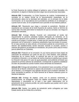 la Corte Suprema de Justicia obligará al gobierno; pero si fuere favorable a la
extradición, lo dejará en libertad de obrar según las conveniencias nacionales.
Artículo 520. Fundamentos. La Corte Suprema de Justicia, fundamentará su
concepto en la validez formal de la documentación presentada, en la
demostración plena de la identidad del solicitado, en el principio de la doble
incriminación, en la equivalencia de la providencia proferida en el extranjero y,
cuando fuere el caso, en el cumplimiento de lo previsto en los tratados públicos.
Artículo 521. Resolución que niega o concede la extradición. Recibido el
expediente con concepto de la Corte Suprema de Justicia, habrá un término de
quince días (15) días para dictar la resolución en que se conceda o se niegue la
extradición solicitada.
Artículo 522. Entrega diferida. Cuando con anterioridad al recibo del
requerimiento la persona solicitada hubiere delinquido en Colombia, en la
resolución ejecutiva que conceda la extradición, podrá diferir la entrega hasta
cuando se le juzgue y cumpla pena, o hasta que por cesación de procedimiento,
preclusión de la instrucción o sentencia absolutoria haya terminado el proceso.
En el caso previsto en este artículo, el funcionario judicial de conocimiento o el
director del establecimiento donde estuviere recluido el acusado, pondrá a
órdenes del gobierno al solicitado en extradición, tan pronto como cese el motivo
para la detención en Colombia.
Artículo 523. Prelación en la concesión. Si una misma persona fuere objeto de
solicitudes de extradición por parte de dos (2) o más estados, será preferida,
tratándose de un mismo hecho, la solicitud del país en cuyo territorio fue
cometida la infracción; y si se tratare de hechos diversos la solicitud que versare
la infracción más grave. En caso de igual gravedad, será preferido el Estado que
presentó la primera solicitud de extradición. Corresponde al gobierno establecer
el orden de precedencia cuando hubiere varias demandas de extradición.
Artículo 524. Entrega del extraditado. Si la extradición fuere concedida, el Fiscal
General de la Nación ordenará la captura del procesado si no estuviere privado
de la libertad, y lo entregará a los agentes del país que lo hubieren solicitado. Si
fuere rechazada la petición, el Fiscal General de la Nación ordenará poner en
libertad al detenido.
Artículo 525. Entrega de objetos. Junto con la persona reclamada, o
posteriormente, se entregarán todos los objetos encontrados en su poder,
depositados o escondidos en el país y que estén relacionados con la
perpetración de la conducta punible, así como aquellos que puedan servir como
elemento de prueba.
Artículo 526. Gastos. Los gastos de extradición serán sufragados por cada
Estado dentro de los límites de su territorio.
 