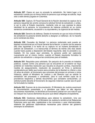 Artículo 527. Casos en que no procede la extradición. No habrá lugar a la
extradición cuando por el mismo hecho la persona cuya entrega se solicita, haya
sido o esté siendo juzgada en Colombia.
Artículo 528. Captura. El Fiscal General de la Nación decretará la captura de la
persona requerida tan pronto conozca la solicitud formal de extradición, o antes,
si así lo pide el Estado requirente, mediante nota en que exprese la plena
identidad de la persona, la circunstancia de haberse proferido en su contra
sentencia condenatoria, acusación o su equivalente y la urgencia de tal medida.
Artículo 529. Derecho de defensa. Desde el momento en que se inicie el trámite
de extradición la persona tendrá derecho a designar un defensor, de no hacerlo
se le nombrará de oficio.
Artículo 530. Causales de libertad. La persona reclamada será puesta en
libertad incondicional por el Fiscal General de la Nación, si dentro de los sesenta
(60) días siguientes a la fecha de su captura no se hubiere formalizado la
petición de extradición, o si transcurrido el término de treinta (30) días desde
cuando fuere puesta a disposición del Estado requirente, éste no procedió a su
traslado. En los casos aquí previstos, la persona podrá ser capturada
nuevamente por el mismo motivo, cuando el Estado requirente formalice la
petición de extradición u otorgue las condiciones para el traslado.
Artículo 531. Requisitos para solicitarla. Sin perjuicio de lo previsto en tratados
públicos, cuando contra una persona que se encuentre en el exterior se haya
proferido en Colombia resolución que resuelva la situación jurídica, imponiendo
medida de aseguramiento, resolución de acusación en firme o sentencia
condenatoria por delito que tuviere pena privativa de la libertad no inferior a dos
(2) años de prisión, el funcionario que conociere del proceso en primera o única
instancia, pedirá al Ministerio de Justicia y del Derecho que se solicite la
extradición del procesado o condenado, para lo cual remitirá copia de la
providencia respectiva y demás documentos que considere conducentes. La
solicitud podrá elevarla el funcionario de segunda instancia cuando sea él quien
ha formulado la medida.
Artículo 532. Examen de la documentación. El Ministerio de Justicia examinará
la documentación presentada, y si advirtiere que faltan en ella algunos
documentos importantes, la devolverá al funcionario judicial con una nota en que
se indiquen los nuevos elementos de juicio que deban allegarse al expediente.
Artículo 533. Gestiones diplomáticas para obtener la extradición. Una vez
perfeccionado el expediente, el Ministerio de Justicia lo remitirá al de Relaciones
Exteriores para que éste, sujetándose a los convenios o usos internacionales,
adelante las gestiones diplomáticas necesarias para obtener del gobierno
extranjero la extradición.
 