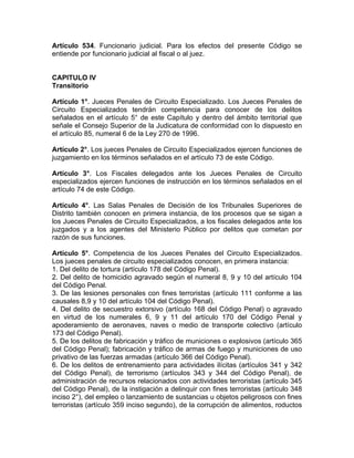 Artículo 534. Funcionario judicial. Para los efectos del presente Código se
entiende por funcionario judicial al fiscal o al juez.
CAPITULO IV
Transitorio
Artículo 1°. Jueces Penales de Circuito Especializado. Los Jueces Penales de
Circuito Especializados tendrán competencia para conocer de los delitos
señalados en el artículo 5° de este Capítulo y dentro del ámbito territorial que
señale el Consejo Superior de la Judicatura de conformidad con lo dispuesto en
el artículo 85, numeral 6 de la Ley 270 de 1996.
Artículo 2°. Los jueces Penales de Circuito Especializados ejercen funciones de
juzgamiento en los términos señalados en el artículo 73 de este Código.
Artículo 3°. Los Fiscales delegados ante los Jueces Penales de Circuito
especializados ejercen funciones de instrucción en los términos señalados en el
artículo 74 de este Código.
Artículo 4°. Las Salas Penales de Decisión de los Tribunales Superiores de
Distrito también conocen en primera instancia, de los procesos que se sigan a
los Jueces Penales de Circuito Especializados, a los fiscales delegados ante los
juzgados y a los agentes del Ministerio Público por delitos que cometan por
razón de sus funciones.
Artículo 5°. Competencia de los Jueces Penales del Circuito Especializados.
Los jueces penales de circuito especializados conocen, en primera instancia:
1. Del delito de tortura (artículo 178 del Código Penal).
2. Del delito de homicidio agravado según el numeral 8, 9 y 10 del artículo 104
del Código Penal.
3. De las lesiones personales con fines terroristas (artículo 111 conforme a las
causales 8,9 y 10 del artículo 104 del Código Penal).
4. Del delito de secuestro extorsivo (artículo 168 del Código Penal) o agravado
en virtud de los numerales 6, 9 y 11 del artículo 170 del Código Penal y
apoderamiento de aeronaves, naves o medio de transporte colectivo (artículo
173 del Código Penal).
5. De los delitos de fabricación y tráfico de municiones o explosivos (artículo 365
del Código Penal); fabricación y tráfico de armas de fuego y municiones de uso
privativo de las fuerzas armadas (artículo 366 del Código Penal).
6. De los delitos de entrenamiento para actividades ilícitas (artículos 341 y 342
del Código Penal), de terrorismo (artículos 343 y 344 del Código Penal), de
administración de recursos relacionados con actividades terroristas (artículo 345
del Código Penal), de la instigación a delinquir con fines terroristas (artículo 348
inciso 2°), del empleo o lanzamiento de sustancias u objetos peligrosos con fines
terroristas (artículo 359 inciso segundo), de la corrupción de alimentos, roductos
 