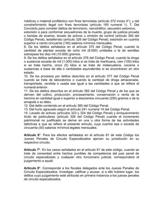médicos o material profiláctico con fines terroristas (artículo 372 inciso 4°), y del
constreñimiento ilegal con fines terroristas (artículo 185 numeral 1). 7. Del
Concierto para cometer delitos de terrorismo, narcotráfico, secuestro extorsivo,
extorsión o para conformar escuadrones de la muerte, grupo de justicia privada
o bandas de sicarios, lavado de activos u omisión de control (artículo 340 del
Código Penal), testaferrato (artículo 326 del Código Penal); extorsión en cuantía
superior a ciento cincuenta (150) salarios mínimos mensuales.
8. De los delitos señalados en el artículo 375 del Código Penal, cuando la
cantidad de plantas exceda de ocho mil (8.000) unidades o la de semillas
sobrepase los diez mil (10.000) gramos.
9. De los delitos señalados en el artículo 376 del Código Penal, cuando la droga
o sustancia exceda de mil (1.000) kilos si se trata de marihuana, cien (100) kilos
si se trata hachís, cinco (5) kilos si se trata de metacualona, cocaína o
sustancias a base de ella o cantidades equivalentes si se encontraren en otro
estado.
10. De los procesos por delitos descritos en el artículo 377 del Código Penal
cuando se trate de laboratorios o cuando la cantidad de droga almacenada,
transportada, vendida o usada sea igual a las cantidades a que se refiere el
numeral anterior.
11. De los delitos descritos en el artículo 382 del Código Penal y de los que se
deriven del cultivo, producción, procesamiento, conservación o venta de la
heroína en cantidad igual o superior a doscientos cincuenta (250) gramos o de la
amapola o su látex.
12. Del delito contenido en el artículo 385 del Código Penal.
13. Del hurto agravado según el artículo 241 numeral 14 del Código Penal.
14. Lavado de activos (artículos 323 y 324 del Código Penal) y enriquecimiento
ilícito de particulares (artículo 326 del Código Penal) cuando el incremento
patrimonial no justificado se derive en una u otra forma de las actividades
delictivas a que se refiere el presente artículo, cuya cuantía sea o exceda de
cincuenta (50) salarios mínimos legales mensuales.
Artículo 6°. Para los efectos señalados en el artículo 81 de este Código los
Jueces Penales de Circuito Especializados ejercen su jurisdicción en su
respectivo circuito.
Artículo 7°. En los casos señalados en el artículo 91 de este código, cuando se
trate de conexidad entre hechos punibles de competencia del juez penal de
circuito especializado y cualquier otro funcionario judicial, corresponderá el
juzgamiento a aquél.
Artículo 8°. Corresponde a los fiscales delegados ante los Jueces Penales de
Circuito Especializados: Investigar, calificar y acusar, si a ello hubiere lugar, los
delitos cuyo juzgamiento esté atribuido en primera instancia a los jueces penales
de circuito especializados.
 