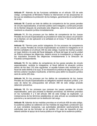 Artículo 9°. Además de las funciones señaladas en el artículo 125 de este
código, corresponde al Ministerio Público la intervención en las actuaciones en
las que se establezca la protección de los testigos, garantizando el cumplimiento
de la ley.
Artículo 10. Cuando se trate de delitos de competencia de los jueces penales
de circuito especializados, el servidor público será indagado y continuará privado
de la libertad después de practicada esta diligencia, pero el funcionario judicial
resolverá su situación jurídica inmediatamente.
Artículo 11. En los procesos por los delitos de competencia de los Jueces
Penales de Circuito Especializado se procederá en todos los casos a la privación
de la libertad, sin dar aplicación a lo señalado en el inciso 1º del artículo 359 de
este código.
Artículo 12. Término para recibir indagatoria. En los procesos de competencia
de los Jueces Penales de Circuito Especializado se recibirá la indagatoria en el
término señalado en el artículo 340 de este código. Cuando los hechos sucedan
en lugar distinto a la sede del fiscal delegado, el fiscal del lugar al cual la unidad
de Policía entregue las diligencias, deberá avocar la investigación e indagará a
los imputados enviando las diligencias inmediatamente a la Dirección de
Fiscalías correspondiente.
Artículo 13. En los delitos de competencia de los jueces penales de circuito
especializados, recibida la indagatoria, el fiscal definirá la situación jurídica
dentro de los diez (10) días siguientes, si aquella hubiere sido recibida por un
fiscal de sede distinta a la suya. Si es necesaria la práctica de alguna prueba y el
término anterior resultare insuficiente, el término para definir la situación jurídica
será de veinte (20) días.
Artículo 14. En los procesos por los delitos de competencia de los Jueces
Penales de Circuito Especializados es obligatorio resolver situación jurídica, y en
caso de darse los presupuestos del artículo 356 de este código procede
detención preventiva.
Artículo 15. En los procesos que conocen los jueces penales de circuito
especializados, para que proceda la libertad provisional, los términos previstos
en los numerales 4 y 5 del artículo 365 de este Código se duplicarán. La
inobservancia de los términos establecidos en este artículo se considerará falta
gravísima y se sancionará con la destitución del cargo.
Artículo 16. Además de las medidas previstas en el artículo 409 de este código,
la audiencia pública se celebrará con las medidas de seguridad y protección que
el Juez considere necesarias. Las autoridades atenderán oportunamente las
solicitudes que se les formulen en tal sentido. En caso de requerirlo el juez
deberá solicitar el apoyo de la fuerza pública en el lugar de la audiencia pública.
 