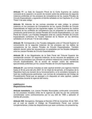 Artículo 17. La Sala de Casación Penal de la Corte Suprema de Justicia
conocerá de la casación y la acción de revisión sobre las sentencias de segunda
instancia proferidas en los procesos de competencia de los Jueces Penales de
Circuito Especializado y siguiendo el trámite señalado en los Capítulos IX y X del
Título V de este código.
Artículo 18. Además de las normas previstas en este código, la primera
instancia en los procesos de Competencia de los Jueces Penales de Circuito
Especializado se regirá por las siguientes reglas: La Corte Suprema de Justicia
conocerá de los conflictos de competencia que se presenten en asuntos de la
jurisdicción penal entre los Jueces Penales de Circuito Especializados y un Juez
Penal de Circuito. Los Fiscales Delegados ante los Jueces Penales de Circuito
Especializado conforman la Fiscalía General de la Nación en los términos
señalados en el artículo 112 de este código.
Artículo 19. Corresponde a los Fiscales delegados ante el Tribunal Superior el
conocimiento de la segunda instancia de los procesos por los delitos de
competencia de los Jueces Penales de Circuito Especializados. También
deberán decidir sobre las recusaciones no aceptadas por los fiscales delegados
ante los Jueces Penales de Circuito Especializados.
Artículo 20. A los Magistrados de la Sala Penal del Tribunal Superior les
corresponde conocer: En segunda instancia, de los recursos de apelación y de
hecho en los procesos que conocen en primera instancia los Jueces Penales de
Circuito Especializados. De la acción de revisión contra las sentencias
ejecutoriadas proferidas por los Jueces Penales de Circuito Especializados.
Artículo 21. Las normas incluidas en este capítulo tendrán una vigencia máxima
hasta el 30 de junio del año 2007. En la mitad de tal período, el Congreso de la
República hará una revisión de su funcionamiento y si lo considera necesario, le
hará las modificaciones pertinentes. Las normas de competencia del Código de
Procedimiento Penal que se opongan a lo dispuesto en este capítulo, quedan
suspendidas durante la vigencia del mismo.
CAPITULO V
Disposiciones finales
Artículo transitorio. Los Jueces Penales Municipales continuarán conociendo
de los procesos iniciados antes de la vigencia de esta ley por las conductas
consideradas como contravenciones por la Ley 228 de 1995 y aplicarán el
trámite allí previsto.
Artículo 535. Derogatoria. Derógase el Decreto 2700 de noviembre 30 de 1991,
por el cual se expidió el Código de Procedimiento Penal, sus normas
complementarias y todas las disposiciones que sean contrarias a la presente ley.
 