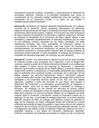 parcialmente personas jurídicas, sociedades u organizaciones al desarrollo de
actividades delictivas, ordenará a la autoridad competente que, previo el
cumplimiento de los requisitos legales establecidos para ello proceda a la
cancelación de su personería jurídica o al cierre de sus locales o
establecimientos abiertos al público.
Artículo 66. Cancelación de registros obtenidos fraudulentamente. En cualquier
momento de la actuación, cuando aparezcan demostrados los elementos
objetivos del tipo penal que dio lugar a la obtención de títulos de propiedad o de
gravámenes sobre bienes sujetos a registro, el funcionario que esté conociendo
el asunto ordenará la cancelación de los títulos y registros respectivos. También
se ordenará la cancelación de la inscripción de títulos valores sujetos a esta
formalidad y obtenidos fraudulentamente. Si estuviere acreditado que con base
en las calidades jurídicas derivadas de los títulos cancelados se están
adelantando procesos ante otras autoridades, el funcionario pondrá en
conocimiento la decisión de cancelación, para que tomen las decisiones
correspondientes. Las anteriores previsiones, sin perjuicio de los derechos de
los terceros de buena fe, quienes podrán hacerlos valer en trámite incidental. El
funcionario judicial ordenará, si fuere procedente, el embargo de los bienes, sin
necesidad de requisitos especiales, por el tiempo que sea necesario.
Artículo 67. Comiso. Los instrumentos y efectos con los que se haya cometido
la conducta punible o que provengan de su ejecución, y que no tengan libre
comercio, pasarán a poder de la Fiscalía General de la Nación o a la entidad que
ésta designe, a menos que la ley disponga su destrucción o destinación
diferente. Igual medida se aplicará en los delitos dolosos, cuando los bienes que
tengan libre comercio y pertenezcan al responsable penalmente sean utilizados
para la realización de la conducta punible o provengan de su ejecución. En los
delitos culposos, los vehículos automotores, naves o aeronaves, cualquier
unidad montada sobre ruedas y los demás objetos que tengan libre comercio se
someterán a los experticios técnicos dentro de los diez (10) días hábiles
siguientes, contados a partir del momento en que hayan sido puestos a
disposición del funcionario y se entregarán provisionalmente al propietario o
legítimo tenedor, salvo que se haya solicitado y decretado su embargo y
secuestro. Sin embargo, en los eventos de vehículos de servicio público
colectivo, podrán ser entregados a título de depósito provisional al representante
legal de la empresa a la cual se encuentre afiliado con la obligación de rendir
cuentas sobre lo producido y devolución cuando el funcionario judicial así lo
disponga. En tal caso, no procederá la entrega hasta tanto no se tome decisión
definitiva respecto de ellos. La entrega será definitiva cuando se garantice el
pago de los perjuicios, se hayan embargado bienes del sindicado en cuantía
suficiente para atender al pago de aquellos o haya transcurrido un año desde la
realización de la conducta, sin que se haya producido afectación del bien. En las
investigaciones por delitos contra la propiedad intelectual, derechos de autor y
propiedad industrial, o por delitos de corrupción, falsificación, alteración,
imitación o simulación de productos que pongan en peligro la vida o la salud de
 
