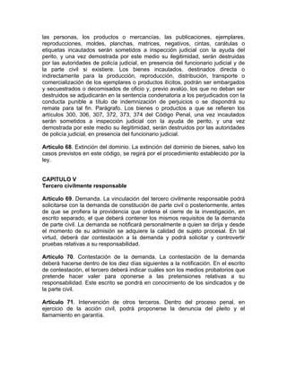 las personas, los productos o mercancías, las publicaciones, ejemplares,
reproducciones, moldes, planchas, matrices, negativos, cintas, carátulas o
etiquetas incautados serán sometidos a inspección judicial con la ayuda del
perito, y una vez demostrada por este medio su ilegitimidad, serán destruidas
por las autoridades de policía judicial, en presencia del funcionario judicial y de
la parte civil si existiere. Los bienes incautados, destinados directa o
indirectamente para la producción, reproducción, distribución, transporte o
comercialización de los ejemplares o productos ilícitos, podrán ser embargados
y secuestrados o decomisados de oficio y, previo avalúo, los que no deban ser
destruidos se adjudicarán en la sentencia condenatoria a los perjudicados con la
conducta punible a título de indemnización de perjuicios o se dispondrá su
remate para tal fin. Parágrafo. Los bienes o productos a que se refieren los
artículos 300, 306, 307, 372, 373, 374 del Código Penal, una vez incautados
serán sometidos a inspección judicial con la ayuda de perito, y una vez
demostrada por este medio su ilegitimidad, serán destruidos por las autoridades
de policía judicial, en presencia del funcionario judicial.
Artículo 68. Extinción del dominio. La extinción del dominio de bienes, salvo los
casos previstos en este código, se regirá por el procedimiento establecido por la
ley.
CAPITULO V
Tercero civilmente responsable
Artículo 69. Demanda. La vinculación del tercero civilmente responsable podrá
solicitarse con la demanda de constitución de parte civil o posteriormente, antes
de que se profiera la providencia que ordena el cierre de la investigación, en
escrito separado, el que deberá contener los mismos requisitos de la demanda
de parte civil. La demanda se notificará personalmente a quien se dirija y desde
el momento de su admisión se adquiere la calidad de sujeto procesal. En tal
virtud, deberá dar contestación a la demanda y podrá solicitar y controvertir
pruebas relativas a su responsabilidad.
Artículo 70. Contestación de la demanda. La contestación de la demanda
deberá hacerse dentro de los diez días siguientes a la notificación. En el escrito
de contestación, el tercero deberá indicar cuáles son los medios probatorios que
pretende hacer valer para oponerse a las pretensiones relativas a su
responsabilidad. Este escrito se pondrá en conocimiento de los sindicados y de
la parte civil.
Artículo 71. Intervención de otros terceros. Dentro del proceso penal, en
ejercicio de la acción civil, podrá proponerse la denuncia del pleito y el
llamamiento en garantía.
 