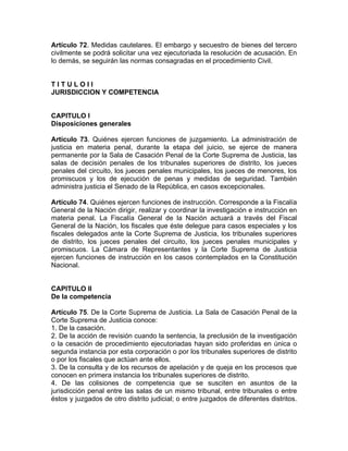 Artículo 72. Medidas cautelares. El embargo y secuestro de bienes del tercero
civilmente se podrá solicitar una vez ejecutoriada la resolución de acusación. En
lo demás, se seguirán las normas consagradas en el procedimiento Civil.
T I T U L O I I
JURISDICCION Y COMPETENCIA
CAPITULO I
Disposiciones generales
Artículo 73. Quiénes ejercen funciones de juzgamiento. La administración de
justicia en materia penal, durante la etapa del juicio, se ejerce de manera
permanente por la Sala de Casación Penal de la Corte Suprema de Justicia, las
salas de decisión penales de los tribunales superiores de distrito, los jueces
penales del circuito, los jueces penales municipales, los jueces de menores, los
promiscuos y los de ejecución de penas y medidas de seguridad. También
administra justicia el Senado de la República, en casos excepcionales.
Artículo 74. Quiénes ejercen funciones de instrucción. Corresponde a la Fiscalía
General de la Nación dirigir, realizar y coordinar la investigación e instrucción en
materia penal. La Fiscalía General de la Nación actuará a través del Fiscal
General de la Nación, los fiscales que éste delegue para casos especiales y los
fiscales delegados ante la Corte Suprema de Justicia, los tribunales superiores
de distrito, los jueces penales del circuito, los jueces penales municipales y
promiscuos. La Cámara de Representantes y la Corte Suprema de Justicia
ejercen funciones de instrucción en los casos contemplados en la Constitución
Nacional.
CAPITULO II
De la competencia
Artículo 75. De la Corte Suprema de Justicia. La Sala de Casación Penal de la
Corte Suprema de Justicia conoce:
1. De la casación.
2. De la acción de revisión cuando la sentencia, la preclusión de la investigación
o la cesación de procedimiento ejecutoriadas hayan sido proferidas en única o
segunda instancia por esta corporación o por los tribunales superiores de distrito
o por los fiscales que actúan ante ellos.
3. De la consulta y de los recursos de apelación y de queja en los procesos que
conocen en primera instancia los tribunales superiores de distrito.
4. De las colisiones de competencia que se susciten en asuntos de la
jurisdicción penal entre las salas de un mismo tribunal, entre tribunales o entre
éstos y juzgados de otro distrito judicial; o entre juzgados de diferentes distritos.
 