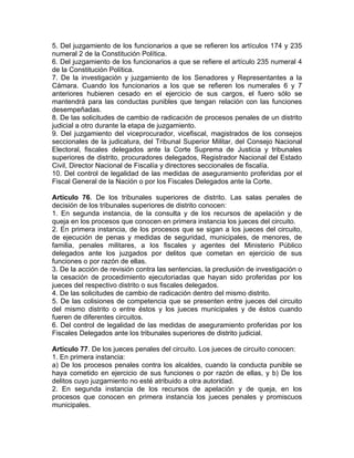 5. Del juzgamiento de los funcionarios a que se refieren los artículos 174 y 235
numeral 2 de la Constitución Política.
6. Del juzgamiento de los funcionarios a que se refiere el artículo 235 numeral 4
de la Constitución Política.
7. De la investigación y juzgamiento de los Senadores y Representantes a la
Cámara. Cuando los funcionarios a los que se refieren los numerales 6 y 7
anteriores hubieren cesado en el ejercicio de sus cargos, el fuero sólo se
mantendrá para las conductas punibles que tengan relación con las funciones
desempeñadas.
8. De las solicitudes de cambio de radicación de procesos penales de un distrito
judicial a otro durante la etapa de juzgamiento.
9. Del juzgamiento del viceprocurador, vicefiscal, magistrados de los consejos
seccionales de la judicatura, del Tribunal Superior Militar, del Consejo Nacional
Electoral, fiscales delegados ante la Corte Suprema de Justicia y tribunales
superiores de distrito, procuradores delegados, Registrador Nacional del Estado
Civil, Director Nacional de Fiscalía y directores seccionales de fiscalía.
10. Del control de legalidad de las medidas de aseguramiento proferidas por el
Fiscal General de la Nación o por los Fiscales Delegados ante la Corte.
Artículo 76. De los tribunales superiores de distrito. Las salas penales de
decisión de los tribunales superiores de distrito conocen:
1. En segunda instancia, de la consulta y de los recursos de apelación y de
queja en los procesos que conocen en primera instancia los jueces del circuito.
2. En primera instancia, de los procesos que se sigan a los jueces del circuito,
de ejecución de penas y medidas de seguridad, municipales, de menores, de
familia, penales militares, a los fiscales y agentes del Ministerio Público
delegados ante los juzgados por delitos que cometan en ejercicio de sus
funciones o por razón de ellas.
3. De la acción de revisión contra las sentencias, la preclusión de investigación o
la cesación de procedimiento ejecutoriadas que hayan sido proferidas por los
jueces del respectivo distrito o sus fiscales delegados.
4. De las solicitudes de cambio de radicación dentro del mismo distrito.
5. De las colisiones de competencia que se presenten entre jueces del circuito
del mismo distrito o entre éstos y los jueces municipales y de éstos cuando
fueren de diferentes circuitos.
6. Del control de legalidad de las medidas de aseguramiento proferidas por los
Fiscales Delegados ante los tribunales superiores de distrito judicial.
Artículo 77. De los jueces penales del circuito. Los jueces de circuito conocen:
1. En primera instancia:
a) De los procesos penales contra los alcaldes, cuando la conducta punible se
haya cometido en ejercicio de sus funciones o por razón de ellas, y b) De los
delitos cuyo juzgamiento no esté atribuido a otra autoridad.
2. En segunda instancia de los recursos de apelación y de queja, en los
procesos que conocen en primera instancia los jueces penales y promiscuos
municipales.
 