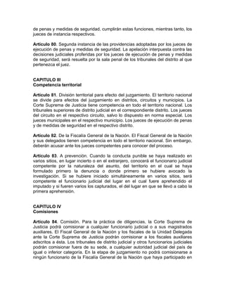 de penas y medidas de seguridad, cumplirán estas funciones, mientras tanto, los
jueces de instancia respectivos.
Artículo 80. Segunda instancia de las providencias adoptadas por los jueces de
ejecución de penas y medidas de seguridad. La apelación interpuesta contra las
decisiones judiciales proferidas por los jueces de ejecución de penas y medidas
de seguridad, será resuelta por la sala penal de los tribunales del distrito al que
pertenezca el juez.
CAPITULO III
Competencia territorial
Artículo 81. División territorial para efecto del juzgamiento. El territorio nacional
se divide para efectos del juzgamiento en distritos, circuitos y municipios. La
Corte Suprema de Justicia tiene competencia en todo el territorio nacional. Los
tribunales superiores de distrito judicial en el correspondiente distrito. Los jueces
del circuito en el respectivo circuito, salvo lo dispuesto en norma especial. Los
jueces municipales en el respectivo municipio. Los jueces de ejecución de penas
y de medidas de seguridad en el respectivo distrito.
Artículo 82. De la Fiscalía General de la Nación. El Fiscal General de la Nación
y sus delegados tienen competencia en todo el territorio nacional. Sin embargo,
deberán acusar ante los jueces competentes para conocer del proceso.
Artículo 83. A prevención. Cuando la conducta punible se haya realizado en
varios sitios, en lugar incierto o en el extranjero, conocerá el funcionario judicial
competente por la naturaleza del asunto, del territorio en el cual se haya
formulado primero la denuncia o donde primero se hubiere avocado la
investigación. Si se hubiere iniciado simultáneamente en varios sitios, será
competente el funcionario judicial del lugar en el cual fuere aprehendido el
imputado y si fueren varios los capturados, el del lugar en que se llevó a cabo la
primera aprehensión.
CAPITULO IV
Comisiones
Artículo 84. Comisión. Para la práctica de diligencias, la Corte Suprema de
Justicia podrá comisionar a cualquier funcionario judicial o a sus magistrados
auxiliares. El Fiscal General de la Nación y los fiscales de la Unidad Delegada
ante la Corte Suprema de Justicia podrán comisionar a los fiscales auxiliares
adscritos a ésta. Los tribunales de distrito judicial y otros funcionarios judiciales
podrán comisionar fuera de su sede, a cualquier autoridad judicial del país de
igual o inferior categoría. En la etapa de juzgamiento no podrá comisionarse a
ningún funcionario de la Fiscalía General de la Nación que haya participado en
 