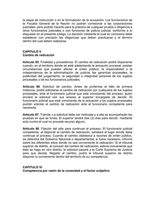 la etapa de instrucción o en la formulación de la acusación. Los funcionarios de
la Fiscalía General de la Nación no podrán comisionar a las corporaciones
judiciales, pero podrán hacerlo para la práctica de cualquier prueba o diligencia a
otros funcionarios judiciales o con funciones de policía judicial, conforme a lo
dispuesto en el presente código. La decisión mediante la cual se comisiona debe
establecer con precisión las diligencias que deben practicarse y el término
dentro del cual deben realizarse.
CAPITULO V
Cambio de radicación
Artículo 85. Finalidad y procedencia. El cambio de radicación podrá disponerse
cuando, en el territorio donde se esté adelantando la actuación procesal, existan
circunstancias que puedan afectar el orden público, la imparcialidad o la
independencia de la administración de justicia, las garantías procesales, la
publicidad del juzgamiento, la seguridad o integridad personal de los sujetos
procesales o de los funcionarios judiciales.
Artículo 86. Solicitud de cambio. Antes de proferirse el fallo de primera
instancia, podrá solicitarse el cambio de radicación por cualquiera de los sujetos
procesales, ante el funcionario judicial que esté conociendo del proceso, quien
enviará la solicitud con sus anexos al superior encargado de decidir. El
funcionario judicial que esté conociendo de la actuación y los sujetos procesales
podrán solicitar el cambio de radicación ante el funcionario competente para
resolverla.
Artículo 87. Trámite. La solicitud debe ser motivada y a ella se acompañarán las
pruebas en que se funda. El superior tendrá tres (3) días para decidir, mediante
auto contra el cual no procede recurso alguno.
Artículo 88. Fijación del sitio para continuar el proceso. El funcionario judicial
competente, al disponer el cambio de radicación, señalará el lugar donde deba
continuar el proceso. Cuando el cambio obedezca a razones de orden público,
se obtendrá del Gobierno Nacional o departamental, si fuere necesario, informe
sobre los diferentes sitios donde no sea conveniente la radicación. Si el tribunal
superior de distrito, al conocer del cambio de radicación, estima conveniente que
ésta se haga en otro distrito, la solicitud pasará a la Corte Suprema de Justicia
para que decida. Negado el cambio, podrá el tribunal superior de distrito
disponer lo conveniente dentro del territorio de su competencia.
CAPITULO VI
Competencia por razón de la conexidad y el factor subjetivo
 