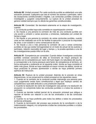 Artículo 89. Unidad procesal. Por cada conducta punible se adelantará una sola
actuación procesal, cualquiera que sea el número de autores o partícipes, salvo
las excepciones constitucionales o legales. Las conductas punibles conexas se
investigarán y juzgarán conjuntamente. La ruptura de la unidad procesal no
genera nulidad siempre que no afecte las garantías constitucionales.
Artículo 90. Conexidad. Se decretará solamente en la etapa de investigación,
cuando:
1. La conducta punible haya sido cometida en coparticipación criminal.
2. Se impute a una persona la comisión de más de una conducta punible con
una acción u omisión o varias acciones u omisiones, realizadas con unidad de
tiempo y lugar.
3. Se impute a una persona la comisión de varias conductas punibles, cuando
unas se han realizado con el fin de facilitar la ejecución o procurar la impunidad
de otras; o con ocasión o como consecuencia de otra.
4. Se impute a una o más personas la comisión de una o varias conductas
punibles en las que exista homogeneidad en el modo de actuar de los autores o
partícipes, relación razonable de lugar y tiempo, y, la prueba aportada a una de
las investigaciones pueda influir en la otra.
Artículo 91. Competencia por conexidad. Cuando deban investigarse conductas
punibles conexas conocerá de ellas el funcionario de mayor jerarquía de
acuerdo con la competencia por razón del fuero legal o la naturaleza del asunto;
si corresponden a la misma jerarquía será factor de competencia el territorio, en
forma excluyente y preferente en el siguiente orden: donde se haya cometido el
delito más grave; donde se haya realizado el mayor número de delitos; donde se
haya producido la primera aprehensión o donde se haya proferido primero
apertura de instrucción.
Artículo 92. Ruptura de la unidad procesal. Además de lo previsto en otras
disposiciones, no se conservará la unidad procesal en los siguientes casos:
1. Cuando en la comisión de la conducta punible intervenga una persona para
cuyo juzgamiento exista fuero constitucional o legal que implique cambio de
competencia o que esté atribuido a una jurisdicción especial.
2. Cuando la resolución de cierre de investigación sea parcial o la resolución de
acusación no comprenda todos las conductas punibles o a todos los autores o
partícipes.
3. Cuando se decrete nulidad parcial de la actuación procesal que obligue a
reponer el trámite con relación a uno de los sindicados o de las conductas
punibles.
4. Cuando no se haya proferido para todos los delitos o todos los procesados
sentencia anticipada.
5. Cuando la terminación del proceso sea producto de la conciliación o de la
indemnización integral y no comprenda a todas las conductas punibles o a todos
los procesados.
 