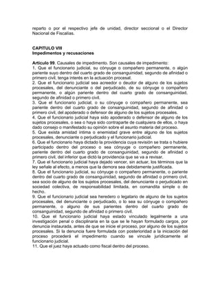 reparto o por el respectivo jefe de unidad, director seccional o el Director
Nacional de Fiscalías.
CAPITULO VIII
Impedimentos y recusaciones
Artículo 99. Causales de impedimento. Son causales de impedimento:
1. Que el funcionario judicial, su cónyuge o compañero permanente, o algún
pariente suyo dentro del cuarto grado de consanguinidad, segundo de afinidad o
primero civil, tenga interés en la actuación procesal.
2. Que el funcionario judicial sea acreedor o deudor de alguno de los sujetos
procesales, del denunciante o del perjudicado, de su cónyuge o compañero
permanente, o algún pariente dentro del cuarto grado de consanguinidad,
segundo de afinidad o primero civil.
3. Que el funcionario judicial, o su cónyuge o compañero permanente, sea
pariente dentro del cuarto grado de consanguinidad, segundo de afinidad o
primero civil, del apoderado o defensor de alguno de los sujetos procesales.
4. Que el funcionario judicial haya sido apoderado o defensor de alguno de los
sujetos procesales, o sea o haya sido contraparte de cualquiera de ellos, o haya
dado consejo o manifestado su opinión sobre el asunto materia del proceso.
5. Que exista amistad íntima o enemistad grave entre alguno de los sujetos
procesales, denunciante o perjudicado y el funcionario judicial.
6. Que el funcionario haya dictado la providencia cuya revisión se trata o hubiere
participado dentro del proceso o sea cónyuge o compañero permanente,
pariente dentro del cuarto grado de consanguinidad, segundo de afinidad o
primero civil, del inferior que dictó la providencia que se va a revisar.
7. Que el funcionario judicial haya dejado vencer, sin actuar, los términos que la
ley señale al efecto, a menos que la demora sea debidamente justificada.
8. Que el funcionario judicial, su cónyuge o compañero permanente, o pariente
dentro del cuarto grado de consanguinidad, segundo de afinidad o primero civil,
sea socio de alguno de los sujetos procesales, del denunciante o perjudicado en
sociedad colectiva, de responsabilidad limitada, en comandita simple o de
hecho.
9. Que el funcionario judicial sea heredero o legatario de alguno de los sujetos
procesales, del denunciante o perjudicado, o lo sea su cónyuge o compañero
permanente, o alguno de sus parientes dentro del cuarto grado de
consanguinidad, segundo de afinidad o primero civil.
10. Que el funcionario judicial haya estado vinculado legalmente a una
investigación penal o disciplinaria en la que se le hayan formulado cargos, por
denuncia instaurada, antes de que se inicie el proceso, por alguno de los sujetos
procesales. Si la denuncia fuere formulada con posterioridad a la iniciación del
proceso procederá el impedimento cuando se vincule jurídicamente al
funcionario judicial.
11. Que el juez haya actuado como fiscal dentro del proceso.
 
