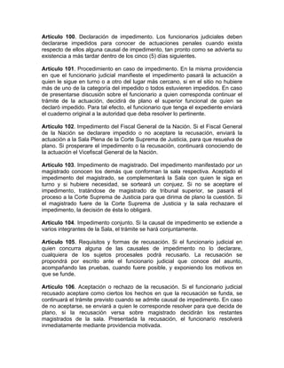 Artículo 100. Declaración de impedimento. Los funcionarios judiciales deben
declararse impedidos para conocer de actuaciones penales cuando exista
respecto de ellos alguna causal de impedimento, tan pronto como se advierta su
existencia a más tardar dentro de los cinco (5) días siguientes.
Artículo 101. Procedimiento en caso de impedimento. En la misma providencia
en que el funcionario judicial manifieste el impedimento pasará la actuación a
quien le sigue en turno o a otro del lugar más cercano, si en el sitio no hubiere
más de uno de la categoría del impedido o todos estuvieren impedidos. En caso
de presentarse discusión sobre el funcionario a quien corresponda continuar el
trámite de la actuación, decidirá de plano el superior funcional de quien se
declaró impedido. Para tal efecto, el funcionario que tenga el expediente enviará
el cuaderno original a la autoridad que deba resolver lo pertinente.
Artículo 102. Impedimento del Fiscal General de la Nación. Si el Fiscal General
de la Nación se declarare impedido o no aceptare la recusación, enviará la
actuación a la Sala Plena de la Corte Suprema de Justicia, para que resuelva de
plano. Si prosperare el impedimento o la recusación, continuará conociendo de
la actuación el Vicefiscal General de la Nación.
Artículo 103. Impedimento de magistrado. Del impedimento manifestado por un
magistrado conocen los demás que conforman la sala respectiva. Aceptado el
impedimento del magistrado, se complementará la Sala con quien le siga en
turno y si hubiere necesidad, se sorteará un conjuez. Si no se aceptare el
impedimento, tratándose de magistrado de tribunal superior, se pasará el
proceso a la Corte Suprema de Justicia para que dirima de plano la cuestión. Si
el magistrado fuere de la Corte Suprema de Justicia y la sala rechazare el
impedimento, la decisión de ésta lo obligará.
Artículo 104. Impedimento conjunto. Si la causal de impedimento se extiende a
varios integrantes de la Sala, el trámite se hará conjuntamente.
Artículo 105. Requisitos y formas de recusación. Si el funcionario judicial en
quien concurra alguna de las causales de impedimento no lo declarare,
cualquiera de los sujetos procesales podrá recusarlo. La recusación se
propondrá por escrito ante el funcionario judicial que conoce del asunto,
acompañando las pruebas, cuando fuere posible, y exponiendo los motivos en
que se funde.
Artículo 106. Aceptación o rechazo de la recusación. Si el funcionario judicial
recusado aceptare como ciertos los hechos en que la recusación se funda, se
continuará el trámite previsto cuando se admite causal de impedimento. En caso
de no aceptarse, se enviará a quien le corresponde resolver para que decida de
plano, si la recusación versa sobre magistrado decidirán los restantes
magistrados de la sala. Presentada la recusación, el funcionario resolverá
inmediatamente mediante providencia motivada.
 