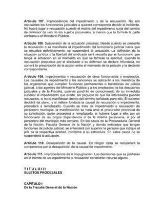 Artículo 107. Improcedencia del impedimento y de la recusación. No son
recusables los funcionarios judiciales a quienes corresponda decidir el incidente.
No habrá lugar a recusación cuando el motivo del impedimento surja del cambio
de defensor de uno de los sujetos procesales, a menos que la formule la parte
contraria o el Ministerio Público.
Artículo 108. Suspensión de la actuación procesal. Desde cuando se presente
la recusación o se manifieste el impedimento del funcionario judicial hasta que
se resuelva definitivamente, se suspenderá la actuación. La definición de la
situación jurídica o la libertad del sindicado será resuelta por el funcionario que
tenga la actuación en el momento en que se formule la solicitud. Cuando la
recusación propuesta por el sindicado o su defensor se declare infundada, no
correrá la prescripción de la acción entre el momento de la petición y la decisión
correspondiente.
Artículo 109. Impedimentos y recusación de otros funcionarios o empleados.
Las causales de impedimento y las sanciones se aplicarán a los miembros de
los organismos que cumplan funciones permanentes o transitorias de policía
judicial, a los agentes del Ministerio Público y a los empleados de los despachos
judiciales y de la Fiscalía, quienes pondrán en conocimiento de su inmediato
superior el impedimento que exista, sin perjuicio de que los interesados puedan
recusarlos, si no lo manifiestan dentro del término señalado para ello. El superior
decidirá de plano, y si hallare fundada la causal de recusación o impedimento,
procederá a remplazarlo. Cuando se trate de impedimento o recusación de
personero municipal, la manifestación se hará ante el procurador provincial de
su jurisdicción, quien procederá a remplazarlo, si hubiere lugar a ello, por un
funcionario de su propia dependencia o de la misma personería, o por el
personero del municipio más cercano. En los casos de la Procuraduría General
de la Nación, Fiscalía General de la Nación y demás entidades que tengan
funciones de policía judicial, se entenderá por superior la persona que indique el
jefe de la respectiva entidad, conforme a su estructura. En estos casos no se
suspenderá la actuación.
Artículo 110. Desaparición de la causal. En ningún caso se recuperará la
competencia por la desaparición de la causal de impedimento.
Artículo 111. Improcedencia de la impugnación. Las decisiones que se profieran
en el trámite de un impedimento o recusación no tendrán recurso alguno.
T I T U L O I I I
SUJETOS PROCESALES
CAPITULO I
De la Fiscalía General de la Nación
 