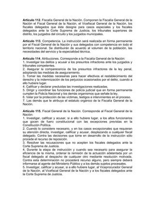 Artículo 112. Fiscalía General de la Nación. Componen la Fiscalía General de la
Nación el Fiscal General de la Nación, el Vicefiscal General de la Nación, los
fiscales delegados que éste designe para casos especiales y los fiscales
delegados ante la Corte Suprema de Justicia, los tribunales superiores de
distrito, los juzgados del circuito y los juzgados municipales.
Artículo 113. Competencia. La instrucción será realizada en forma permanente
por el Fiscal General de la Nación y sus delegados con competencia en todo el
territorio nacional. Se distribuirán de acuerdo al volumen de la población, las
necesidades del servicio y la especialidad técnica.
Artículo 114. Atribuciones. Corresponde a la Fiscalía General de la Nación:
1. Investigar los delitos y acusar a los presuntos infractores ante los juzgados y
tribunales competentes.
2. Asegurar la comparecencia de los presuntos infractores de la ley penal,
adoptando las medidas de aseguramiento.
3. Tomar las medidas necesarias para hacer efectivos el restablecimiento del
derecho y la indemnización de los perjuicios ocasionados por el delito, cuando a
ello hubiere lugar.
4. Calificar y declarar precluidas las investigaciones realizadas.
5. Dirigir y coordinar las funciones de policía judicial que en forma permanente
cumplen la Policía Nacional y los demás organismos que señale la ley.
6. Velar por la protección de las víctimas, testigos e intervinientes en el proceso.
7. Las demás que le atribuya el estatuto orgánico de la Fiscalía General de la
Nación.
Artículo 115. Fiscal General de la Nación. Corresponde al Fiscal General de la
Nación:
1. Investigar, calificar y acusar, si a ello hubiere lugar, a los altos funcionarios
que gocen de fuero constitucional con las excepciones previstas en la
Constitución Política.
2. Cuando lo considere necesario, y en los casos excepcionales que requieran
su atención directa, investigar, calificar y acusar, desplazando a cualquier fiscal
delegado. Contra las decisiones que tome en desarrollo de la instrucción sólo
procede el recurso de reposición.
3. Resolver las recusaciones que no acepten los fiscales delegados ante la
Corte Suprema de Justicia.
4. Durante la etapa de instrucción y cuando sea necesario para asegurar la
eficiencia de la misma, ordenar la remisión de la actuación adelantada por un
fiscal delegado al despacho de cualquier otro mediante resolución motivada.
Contra esta determinación no procederá recurso alguno, pero siempre deberá
informarse al agente del Ministerio Público y a los demás sujetos procesales.
5. Investigar, calificar y acusar, si a ello hubiere lugar, al Viceprocurador General
de la Nación, al Vicefiscal General de la Nación y a los fiscales delegados ante
la Corte Suprema de Justicia.
 