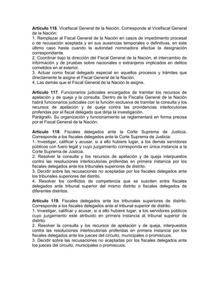 Artículo 116. Vicefiscal General de la Nación. Corresponde al Vicefiscal General
de la Nación:
1. Remplazar al Fiscal General de la Nación en casos de impedimento procesal
o de recusación aceptada y en sus ausencias temporales o definitivas, en este
último caso hasta cuando la autoridad nominadora efectúe la designación
correspondiente.
2. Coordinar bajo la dirección del Fiscal General de la Nación, el intercambio de
información y de pruebas sobre nacionales o extranjeros implicados en delitos
cometidos en el exterior.
3. Actuar como fiscal delegado especial en aquellos procesos y trámites que
directamente le asigne el Fiscal General de la Nación.
4. Las demás que el Fiscal General de la Nación le asigne.
Artículo 117. Funcionarios judiciales encargados de tramitar los recursos de
apelación y de queja y la consulta. Dentro de la Fiscalía General de la Nación
habrá funcionarios judiciales con la función exclusiva de tramitar la consulta y los
recursos de apelación y de queja contra las providencias interlocutorias
proferidas por el fiscal delegado que dirija la investigación.
Parágrafo. Su organización y funcionamiento se reglamentará en forma precisa
por el Fiscal General de la Nación.
Artículo 118. Fiscales delegados ante la Corte Suprema de Justicia.
Corresponde a los fiscales delegados ante la Corte Suprema de Justicia:
1. Investigar, calificar y acusar, si a ello hubiere lugar, a los demás servidores
públicos con fuero legal y cuyo juzgamiento corresponda en única instancia a la
Corte Suprema de Justicia.
2. Resolver la consulta y los recursos de apelación y de queja interpuestos
contra las resoluciones interlocutorias proferidas en primera instancia por los
fiscales delegados ante los tribunales superiores de distrito.
3. Decidir sobre las recusaciones no aceptadas por los fiscales delegados ante
los tribunales superiores del distrito.
4. Resolver los conflictos de competencia que se susciten entre fiscales
delegados ante tribunal superior del mismo distrito o fiscales delegados de
diferentes distritos.
Artículo 119. Fiscales delegados ante los tribunales superiores de distrito.
Corresponde a los fiscales delegados ante el tribunal superior de distrito:
1. Investigar, calificar y acusar, si a ello hubiere lugar, a los servidores públicos
cuyo juzgamiento esté atribuido en primera instancia al tribunal superior de
distrito.
2. Resolver la consulta y los recursos de apelación y de queja, interpuestos
contra las resoluciones interlocutorias proferidas en primera instancia por los
fiscales delegados ante los jueces del circuito, municipales o promiscuos.
3. Decidir sobre las recusaciones no aceptadas por los fiscales delegados ante
los jueces del circuito, municipales o promiscuos.
 