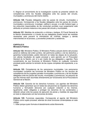 4. Asignar el conocimiento de la investigación cuando se presente colisión de
competencias entre los fiscales delegados ante los jueces del circuito,
municipales y promiscuos del mismo distrito.
Artículo 120. Fiscales delegados ante los jueces de circuito, municipales y
promiscuos. Corresponde a los fiscales delegados ante los jueces de circuito,
municipales y promiscuos: investigar, calificar y acusar, si a ello hubiere lugar, a
los presuntos responsables de las conductas punibles cuyo juzgamiento esté
atribuido en primera instancia a los jueces del circuito y municipales.
Artículo 121. Medidas de protección a víctimas y testigos. El Fiscal General de
la Nación directamente o a través de sus delegados puede tomar las medidas
necesarias para prevenir la intimidación de víctimas, testigos y demás
intervinientes en el proceso, y proveerles protección y asistencia.
CAPITULO II
Ministerio Público
Artículo 122. Ministerio Público. El Ministerio Público actuará dentro del proceso
penal en defensa del orden jurídico, del patrimonio público o de los derechos y
garantías fundamentales, podrá intervenir en todas las etapas de la actuación,
con plenas facultades de sujeto procesal y será ejercido por el Procurador
General de la Nación, por sí o por medio de sus delegados y agentes. Para
cumplimiento de sus funciones el Ministerio Público en cualquier momento
procesal podrá solicitar la remisión de las copias completas del expediente, a su
costa.
Artículo 123. Competencia de los personeros municipales. Los personeros
municipales cumplirán las funciones de Ministerio Público en los asuntos de
competencia de los juzgados penales municipales y promiscuos y de los fiscales
delegados ante los jueces del circuito, municipales y promiscuos, sin perjuicio de
que las mismas sean asumidas directamente por funcionarios de la Procuraduría
General de la Nación.
Artículo 124. Garantía de los derechos humanos. Los agentes del Ministerio
Público deben garantizar que en todas las actuaciones se respeten los derechos
humanos y formularán denuncia por cualquier violación a los mismos.
Igualmente, están obligados a proteger los derechos de los condenados y
deberán actuar ante los jueces de ejecución de penas y medidas de seguridad
en todo lo relacionado con las funciones de éstos.
Artículo 125. Funciones especiales. Corresponde al agente del Ministerio
Público como sujeto procesal, además de otras funciones contempladas en este
código:
1. Velar porque quien formule el desistimiento actúe libremente.
 