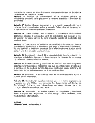 obligación de corregir los actos irregulares, respetando siempre los derechos y
garantías de los sujetos procesales.
Artículo 16. Finalidad del procedimiento. En la actuación procesal los
funcionarios judiciales harán prevalecer el derecho sustancial y buscarán su
efectividad.
Artículo 17. Lealtad. Quienes intervienen en la actuación procesal están en el
deber de hacerlo con absoluta lealtad y buena fe. Deben obrar sin temeridad en
el ejercicio de los derechos y deberes procesales.
Artículo 18. Doble instancia. Las sentencias y providencias interlocutorias
podrán ser apeladas o consultadas, salvo las excepciones que consagre la ley.
El superior no podrá agravar la pena impuesta cuando el condenado sea
apelante único.
Artículo 19. Cosa juzgada. La persona cuya situación jurídica haya sido definida
por sentencia ejecutoriada o providencia que tenga la misma fuerza vinculante,
no será sometida a una nueva actuación por la misma conducta, aunque a ésta
se le dé una denominación jurídica distinta.
Artículo 20. Investigación integral. El funcionario judicial tiene la obligación de
investigar tanto lo favorable como lo desfavorable a los intereses del imputado y
de los demás intervinientes en el proceso.
Artículo 21. Restablecimiento y reparación del derecho. El funcionario judicial
deberá adoptar las medidas necesarias para que cesen los efectos creados por
la comisión de la conducta punible, las cosas vuelvan al estado anterior y se
indemnicen los perjuicios causados por la conducta punible.
Artículo 22. Gratuidad. La actuación procesal no causará erogación alguna a
quienes en ella intervienen.
Artículo 23. Remisión. En aquellas materias que no se hallen expresamente
reguladas en este Código son aplicables las disposiciones del Código de
Procedimiento Civil y de otros ordenamientos procesales, siempre que no se
opongan a la naturaleza del proceso penal.
Artículo 24. Prevalencia. Las normas rectoras son obligatorias y prevalecen
sobre cualquier otra disposición de este código. Serán utilizadas como
fundamento de interpretación.
LIBRO I
DISPOSICIONES GENERALES
 