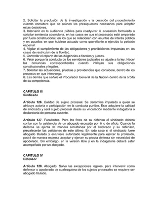 2. Solicitar la preclusión de la investigación y la cesación del procedimiento
cuando considere que se reúnen los presupuestos necesarios para adoptar
estas decisiones.
3. Intervenir en la audiencia pública para coadyuvar la acusación formulada o
solicitar sentencia absolutoria, en los casos en que el procesado esté amparado
por fuero constitucional, en los que se relacionen con asuntos de interés público
y en aquellos en que hubiese actuado como querellante o ejercido la petición
especial.
4. Vigilar el cumplimiento de las obligaciones y prohibiciones impuestas en los
casos de restricción de la libertad.
5. Controlar el reparto de las diligencias a fiscales y jueces.
6. Velar porque la conducta de los servidores judiciales se ajuste a la ley. Hacer
las denuncias correspondientes cuando infrinjan sus obligaciones
constitucionales y legales.
7. Solicitar las actuaciones, pruebas y providencias que considere, dentro de los
procesos en que intervenga.
8. Las demás que señale el Procurador General de la Nación dentro de la órbita
de su competencia.
CAPITULO III
Sindicado
Artículo 126. Calidad de sujeto procesal. Se denomina imputado a quien se
atribuya autoría o participación en la conducta punible. Este adquiere la calidad
de sindicado y será sujeto procesal desde su vinculación mediante indagatoria o
declaratoria de persona ausente.
Artículo 127. Facultades. Para los fines de su defensa el sindicado deberá
contar con la asistencia de un abogado escogido por él o de oficio. Cuando la
defensa se ejerza de manera simultánea por el sindicado y su defensor,
prevalecerán las peticiones de este último. En todo caso si el sindicado fuere
abogado titulado y estuviere autorizado legalmente para ejercer la profesión,
podrá de manera expresa aceptar y ejercer su propia defensa sin necesidad de
apoderado. Sin embargo, en la versión libre y en la indagatoria deberá estar
acompañado por un abogado.
CAPITULO IV
Defensor
Artículo 128. Abogado. Salvo las excepciones legales, para intervenir como
defensor o apoderado de cualesquiera de los sujetos procesales se requiere ser
abogado titulado.
 