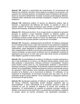 Artículo 129. Vigencia y oportunidad del nombramiento. El nombramiento del
defensor de confianza o de oficio, hecho desde la vinculación a la actuación o en
cualquier otro momento posterior, se entenderá hasta la finalización del proceso.
Quien se encuentre debidamente vinculado al proceso podrá designar defensor,
mediante poder autenticado ante autoridad competente y dirigido al funcionario
respectivo.
Artículo 130. Defensoría pública. El servicio de defensoría pública, bajo la
dirección y organización del Defensor del Pueblo, se prestará en favor de
quienes carecen de recursos económicos para proveer su propia defensa a
solicitud del sindicado, el Ministerio Público o el funcionario judicial.
Artículo 131. Defensoría de oficio. Si en el lugar donde se adelanta la actuación
procesal no existiere o fuere imposible nombrar un defensor público, se
escogerá un defensor de oficio. Los estudiantes de derecho adscritos a los
consultorios jurídicos pueden ejercer la función de defensores en los procesos
de competencia de los jueces penales o promiscuos municipales.
Artículo 132. Actuación y desplazamiento del defensor. El defensor designado
por el sindicado podrá actuar a partir del momento en que presente el respectivo
poder, cuando no fuere presentado personalmente requerirá la correspondiente
autenticación, aquél desplazará al defensor que estuviere actuando. Sólo por
estar irregularmente conferido el funcionario judicial deberá rechazar el poder de
manera inmediata, en este evento el defensor que fue desplazado recobrará la
legitimación para actuar. En todo caso quien haya tenido acceso al expediente
está obligado a guardar la reserva debida.
Artículo 133. Incompatibilidad de la defensa. El defensor no podrá representar a
dos o más sindicados en el mismo o en diferente trámite judicial, cuando entre
ellos existieren, o sobrevinieren, intereses contrarios o incompatibles. Tampoco
podrá hacerlo cuando entre él y los representados existieren o sobrevinieren
intereses contrarios o incompatibles. El funcionario judicial procederá de oficio a
declarar la incompatibilidad, mediante providencia contra la cual procede recurso
de reposición. Dicha decisión será notificada personalmente a los sindicados
privados de la libertad y se le comunicará al defensor. Si notificados, no se
subsanare la irregularidad, el funcionario proveerá para que cada uno de los
sindicados tenga su propio defensor. Si los sindicados no designaren defensor,
el funcionario lo hará de oficio.
Artículo 134. Apoderados suplentes. El defensor, el apoderado de la parte civil y
del tercero civilmente responsable podrán designar suplentes bajo su
responsabilidad, y éstos intervendrán en la actuación procesal a partir del
momento en que se presente al despacho el escrito que contenga su
designación. El nombramiento de suplente se entiende revocado cuando se
designe a otra persona para estos fines. Los apoderados principales y suplentes
no pueden actuar de manera simultánea. Los apoderados principales y
 