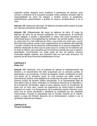 suplentes podrán designar como auxiliares a estudiantes de derecho, para
conocer y enterarse de la actuación procesal. Estos auxiliares actuarán bajo la
responsabilidad de quien los designó y tendrán acceso al expediente,
entendiéndose comprometidos a guardar la reserva correspondiente si es el
caso.
Artículo 135. Sustitución del poder. El defensor principal podrá sustituir el poder
con expresa autorización del sindicado.
Artículo 136. Obligatoriedad del cargo de defensor de oficio. El cargo de
defensor de oficio es de forzosa aceptación. En consecuencia, el nombrado
estará obligado a aceptar y desempeñar el cargo; sólo podrá excusarse por
enfermedad grave o incompatibilidad de intereses, ser servidor público, o tener a
su cargo tres (3) o más defensas de oficio o que exista una razón que, a juicio
del funcionario judicial, pueda incidir negativamente en la defensa del implicado
o resultar violatoria de los derechos fundamentales de la persona designada. El
defensor designado de oficio que sin justa causa no cumpla con los deberes que
el cargo le impone, será requerido por el funcionario judicial para que lo ejerza o
desempeñe, conminándolo con multa hasta de dos (2) salarios mínimos
mensuales legales vigentes, que impondrá cada vez que haya renuencia, sin
perjuicio de las otras sanciones establecidas en la ley.
CAPITULO V
Parte civil
Artículo 137. Definición. Con la finalidad de obtener el restablecimiento del
derecho y el resarcimiento del daño ocasionado por la conducta punible, el
perjudicado o sus sucesores, a través de abogado, podrán constituirse en parte
civil dentro de la actuación penal. En todo proceso por delito contra la
administración pública, será obligatoria la constitución de parte civil a cargo de la
persona jurídica de derecho público perjudicada. Si el representante legal de
esta última fuera el mismo sindicado, la Contraloría General de la República o
las Contralorías Territoriales, según el caso, deberán asumir la constitución de
parte civil; en todo caso, cuando los organismos de control fiscal lo estimen
necesario en orden a la transparencia de la pretensión podrán intervenir como
parte civil en forma prevalente y desplazar la constituida por las entidades
mencionadas. Cuando la perjudicada sea la Fiscalía General de la Nación,
estará a cargo del Director Ejecutivo de la Administración Judicial o por el
apoderado especial que designe.
CAPITULO VI
Tercero incidental
 