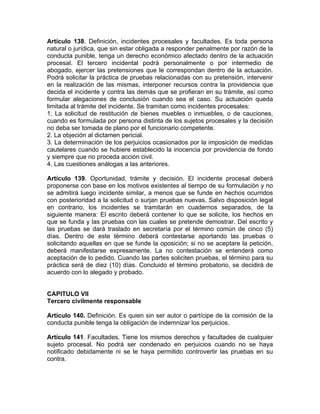 Artículo 138. Definición, incidentes procesales y facultades. Es toda persona
natural o jurídica, que sin estar obligada a responder penalmente por razón de la
conducta punible, tenga un derecho económico afectado dentro de la actuación
procesal. El tercero incidental podrá personalmente o por intermedio de
abogado, ejercer las pretensiones que le correspondan dentro de la actuación.
Podrá solicitar la práctica de pruebas relacionadas con su pretensión, intervenir
en la realización de las mismas, interponer recursos contra la providencia que
decida el incidente y contra las demás que se profieran en su trámite, así como
formular alegaciones de conclusión cuando sea el caso. Su actuación queda
limitada al trámite del incidente. Se tramitan como incidentes procesales:
1. La solicitud de restitución de bienes muebles o inmuebles, o de cauciones,
cuando es formulada por persona distinta de los sujetos procesales y la decisión
no deba ser tomada de plano por el funcionario competente.
2. La objeción al dictamen pericial.
3. La determinación de los perjuicios ocasionados por la imposición de medidas
cautelares cuando se hubiere establecido la inocencia por providencia de fondo
y siempre que no proceda acción civil.
4. Las cuestiones análogas a las anteriores.
Artículo 139. Oportunidad, trámite y decisión. El incidente procesal deberá
proponerse con base en los motivos existentes al tiempo de su formulación y no
se admitirá luego incidente similar, a menos que se funde en hechos ocurridos
con posterioridad a la solicitud o surjan pruebas nuevas. Salvo disposición legal
en contrario, los incidentes se tramitarán en cuadernos separados, de la
siguiente manera: El escrito deberá contener lo que se solicite, los hechos en
que se funda y las pruebas con las cuales se pretende demostrar. Del escrito y
las pruebas se dará traslado en secretaría por el término común de cinco (5)
días. Dentro de este término deberá contestarse aportando las pruebas o
solicitando aquellas en que se funde la oposición; si no se aceptare la petición,
deberá manifestarse expresamente. La no contestación se entenderá como
aceptación de lo pedido. Cuando las partes soliciten pruebas, el término para su
práctica será de diez (10) días. Concluido el término probatorio, se decidirá de
acuerdo con lo alegado y probado.
CAPITULO VII
Tercero civilmente responsable
Artículo 140. Definición. Es quien sin ser autor o partícipe de la comisión de la
conducta punible tenga la obligación de indemnizar los perjuicios.
Artículo 141. Facultades. Tiene los mismos derechos y facultades de cualquier
sujeto procesal. No podrá ser condenado en perjuicios cuando no se haya
notificado debidamente ni se le haya permitido controvertir las pruebas en su
contra.
 