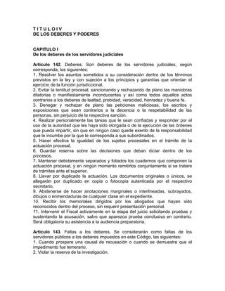 T I T U L O I V
DE LOS DEBERES Y PODERES
CAPITULO I
De los deberes de los servidores judiciales
Artículo 142. Deberes. Son deberes de los servidores judiciales, según
corresponda, los siguientes:
1. Resolver los asuntos sometidos a su consideración dentro de los términos
previstos en la ley y con sujeción a los principios y garantías que orientan el
ejercicio de la función jurisdiccional.
2. Evitar la lentitud procesal, sancionando y rechazando de plano las maniobras
dilatorias o manifiestamente inconducentes y así como todos aquellos actos
contrarios a los deberes de lealtad, probidad, veracidad, honradez y buena fe.
3. Denegar y rechazar de plano las peticiones maliciosas, los escritos y
exposiciones que sean contrarios a la decencia o la respetabilidad de las
personas, sin perjuicio de la respectiva sanción.
4. Realizar personalmente las tareas que le sean confiadas y responder por el
uso de la autoridad que les haya sido otorgada o de la ejecución de las órdenes
que pueda impartir, sin que en ningún caso quede exento de la responsabilidad
que le incumbe por la que le corresponda a sus subordinados.
5. Hacer efectiva la igualdad de los sujetos procesales en el trámite de la
actuación procesal.
6. Guardar reserva sobre las decisiones que deban dictar dentro de los
procesos.
7. Mantener debidamente separados y foliados los cuadernos que componen la
actuación procesal, y en ningún momento remitirlos conjuntamente si se tratare
de trámites ante el superior.
8. Llevar por duplicado la actuación. Los documentos originales o únicos, se
allegarán por duplicado en copia o fotocopia autenticada por el respectivo
secretario.
9. Abstenerse de hacer anotaciones marginales o interlineadas, subrayados,
dibujos o enmendaduras de cualquier clase en el expediente.
10. Recibir los memoriales dirigidos por los abogados que hayan sido
reconocidos dentro del proceso, sin requerir presentación personal.
11. Intervenir el Fiscal activamente en la etapa del juicio solicitando pruebas y
sustentando la acusación, salvo que aparezca prueba conclusiva en contrario.
Será obligatoria su asistencia a la audiencia preparatoria.
Artículo 143. Faltas a los deberes. Se considerarán como faltas de los
servidores públicos a los deberes impuestos en este Código, las siguientes:
1. Cuando prospere una causal de recusación o cuando se demuestre que el
impedimento fue temerario.
2. Violar la reserva de la investigación.
 