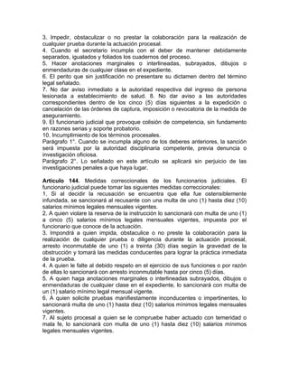 3. Impedir, obstaculizar o no prestar la colaboración para la realización de
cualquier prueba durante la actuación procesal.
4. Cuando el secretario incumpla con el deber de mantener debidamente
separados, igualados y foliados los cuadernos del proceso.
5. Hacer anotaciones marginales o interlineadas, subrayados, dibujos o
enmendaduras de cualquier clase en el expediente.
6. El perito que sin justificación no presentare su dictamen dentro del término
legal señalado.
7. No dar aviso inmediato a la autoridad respectiva del ingreso de persona
lesionada a establecimiento de salud. 8. No dar aviso a las autoridades
correspondientes dentro de los cinco (5) días siguientes a la expedición o
cancelación de las órdenes de captura, imposición o revocatoria de la medida de
aseguramiento.
9. El funcionario judicial que provoque colisión de competencia, sin fundamento
en razones serias y soporte probatorio.
10. Incumplimiento de los términos procesales.
Parágrafo 1°. Cuando se incumpla alguno de los deberes anteriores, la sanción
será impuesta por la autoridad disciplinaria competente, previa denuncia o
investigación oficiosa.
Parágrafo 2°. Lo señalado en este artículo se aplicará sin perjuicio de las
investigaciones penales a que haya lugar.
Artículo 144. Medidas correccionales de los funcionarios judiciales. El
funcionario judicial puede tomar las siguientes medidas correccionales:
1. Si al decidir la recusación se encuentra que ella fue ostensiblemente
infundada, se sancionará al recusante con una multa de uno (1) hasta diez (10)
salarios mínimos legales mensuales vigentes.
2. A quien violare la reserva de la instrucción lo sancionará con multa de uno (1)
a cinco (5) salarios mínimos legales mensuales vigentes, impuesta por el
funcionario que conoce de la actuación.
3. Impondrá a quien impida, obstaculice o no preste la colaboración para la
realización de cualquier prueba o diligencia durante la actuación procesal,
arresto inconmutable de uno (1) a treinta (30) días según la gravedad de la
obstrucción y tomará las medidas conducentes para lograr la práctica inmediata
de la prueba.
4. A quien le falte al debido respeto en el ejercicio de sus funciones o por razón
de ellas lo sancionará con arresto inconmutable hasta por cinco (5) días.
5. A quien haga anotaciones marginales o interlineadas subrayados, dibujos o
enmendaduras de cualquier clase en el expediente, lo sancionará con multa de
un (1) salario mínimo legal mensual vigente.
6. A quien solicite pruebas manifiestamente inconducentes o impertinentes, lo
sancionará multa de uno (1) hasta diez (10) salarios mínimos legales mensuales
vigentes.
7. Al sujeto procesal a quien se le compruebe haber actuado con temeridad o
mala fe, lo sancionará con multa de uno (1) hasta diez (10) salarios mínimos
legales mensuales vigentes.
 