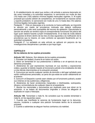 8. Al establecimiento de salud que reciba o dé entrada a persona lesionada sin
dar aviso inmediato a la autoridad respectiva, lo sancionará con multa de diez
(10) hasta cien (100) salarios mínimos legales mensuales vigentes. 9. Al sujeto
procesal que suscite colisión de competencia, sin fundamento en razones serias
y soporte probatorio, lo sancionará con multa de uno (1) hasta diez (10) salarios
mínimos legales mensuales vigentes.
Parágrafo 1°. Oído en descargos si la conducta no fuera justificada, se impondrá
la sanción por medio de providencia motivada que deberá notificarse
personalmente y sólo será susceptible del recurso de apelación. Ejecutoriada la
sanción de arresto se remitirá copia al correspondiente funcionario de policía del
lugar quien deberá hacerla cumplir inmediatamente. Si se trata de multa deberá
consignarse el dinero dentro de los tres (3) días siguientes a la notificación de la
providencia que la impone, en caso contrario se ejecutará fiscalmente por la
autoridad competente.
Parágrafo 2°. Lo señalado en este artículo se aplicará sin perjuicio de las
investigaciones disciplinarias o penales a que haya lugar.
CAPITULO II
De los deberes de los sujetos procesales
Artículo 145. Deberes. Son deberes de los sujetos procesales:
1. Proceder con lealtad y buena fe en todos sus actos.
2. Obrar sin temeridad en sus pretensiones o defensa o en el ejercicio de sus
derechos procesales.
3. Abstenerse de usar expresiones injuriosas en sus escritos y exposiciones
orales y guardar el debido respeto al funcionario judicial a los empleados de éste
y a los demás intervinientes en la actuación procesal.
4. Comunicar por escrito cualquier cambio de domicilio o del lugar señalado para
recibir notificaciones personales, so pena de que estas se surtan válidamente en
el anterior.
5. Concurrir al Despacho cuando sean citados por el funcionario judicial y acatar
sus órdenes en las audiencias y diligencias.
6. Abstenerse de hacer anotaciones marginales o interlineadas, subrayados,
dibujos o enmendaduras de cualquier clase en el expediente
7. Aportar los memoriales y documentos por duplicado para que obren en la
actuación, si se tratare de documentos originales o únicos se allegarán al
duplicado en copia o fotocopia.
Artículo 146. Temeridad o mala fe. Se considera que ha existido temeridad o
mala fe, en los siguientes casos:
1. Cuando sea manifiesta la carencia de fundamento legal en la denuncia,
recurso, incidente o cualquier otra petición formulada dentro de la actuación
procesal.
2. Cuando a sabiendas se aleguen hechos contrarios a la realidad.
 