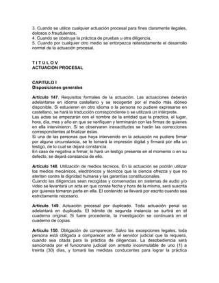 3. Cuando se utilice cualquier actuación procesal para fines claramente ilegales,
dolosos o fraudulentos.
4. Cuando se obstruya la práctica de pruebas u otra diligencia.
5. Cuando por cualquier otro medio se entorpezca reiteradamente el desarrollo
normal de la actuación procesal.
T I T U L O V
ACTUACION PROCESAL
CAPITULO I
Disposiciones generales
Artículo 147. Requisitos formales de la actuación. Las actuaciones deberán
adelantarse en idioma castellano y se recogerán por el medio más idóneo
disponible. Si estuvieren en otro idioma o la persona no pudiere expresarse en
castellano, se hará la traducción correspondiente o se utilizará un intérprete.
Las actas se empezarán con el nombre de la entidad que la practica, el lugar,
hora, día, mes y año en que se verifiquen y terminarán con las firmas de quienes
en ella intervinieron. Si se observaren inexactitudes se harán las correcciones
correspondientes al finalizar éstas.
Si una de las personas que haya intervenido en la actuación no pudiere firmar
por alguna circunstancia, se le tomará la impresión digital y firmará por ella un
testigo, de lo cual se dejará constancia.
En caso de negativa a firmar, lo hará un testigo presente en el momento o en su
defecto, se dejará constancia de ello.
Artículo 148. Utilización de medios técnicos. En la actuación se podrán utilizar
los medios mecánicos, electrónicos y técnicos que la ciencia ofrezca y que no
atenten contra la dignidad humana y las garantías constitucionales.
Cuando las diligencias sean recogidas y conservadas en sistemas de audio y/o
video se levantará un acta en que conste fecha y hora de la misma, será suscrita
por quienes tomaron parte en ella. El contenido se llevará por escrito cuando sea
estrictamente necesario.
Artículo 149. Actuación procesal por duplicado. Toda actuación penal se
adelantará en duplicado. El trámite de segunda instancia se surtirá en el
cuaderno original. Si fuere procedente, la investigación se continuará en el
cuaderno de copias.
Artículo 150. Obligación de comparecer. Salvo las excepciones legales, toda
persona está obligada a comparecer ante el servidor judicial que la requiera,
cuando sea citada para la práctica de diligencias. La desobediencia será
sancionada por el funcionario judicial con arresto inconmutable de uno (1) a
treinta (30) días, y tomará las medidas conducentes para lograr la práctica
 