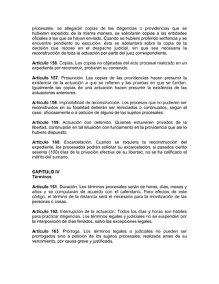 procesales, se allegarán copias de las diligencias o providencias que se
hubieren expedido; de la misma manera, se solicitarán copias a las entidades
oficiales a las que se hayan enviado. Cuando se hubiere proferido sentencia y se
encuentre pendiente su ejecución, ésta se adelantará sobre la copia de la
decisión que repose en el despacho judicial, sin que sea necesaria la
reconstrucción de toda la actuación por parte del juez correspondiente.
Artículo 156. Copias. Las copias no objetadas del acto procesal realizado en un
expediente por reconstruir, probarán su contenido.
Artículo 157. Presunción. Las copias de las providencias hacen presumir la
existencia de la actuación a que se refieren y las pruebas en que se fundan.
Igualmente las copias de una actuación hacen presumir la existencia de las
actuaciones anteriores.
Artículo 158. Imposibilidad de reconstrucción. Los procesos que no pudieren ser
reconstruidos en su totalidad deberán ser reiniciados o continuados, según el
caso, oficiosamente o a petición de alguno de los sujetos procesales.
Artículo 159. Actuación con detenido. Quienes estuvieren privados de la
libertad, continuarán en tal situación con fundamento en la providencia que así lo
hubiere dispuesto.
Artículo 160. Excarcelación. Cuando se requiera la reconstrucción del
expediente, los procesados podrán solicitar su excarcelación, si pasados ciento
sesenta (160) días de la privación efectiva de su libertad, no se ha calificado el
mérito del sumario.
CAPITULO IV
Términos
Artículo 161. Duración. Los términos procesales serán de horas, días, meses y
años y se computarán de acuerdo con el calendario. Para efectos de este
código, el término de la distancia será el necesario para la movilización de las
personas o cosas.
Artículo 162. Interrupción de la actuación. Todos los días y horas son hábiles
para practicar diligencias. Los términos legales y judiciales no se suspenden por
la interposición de días feriados, salvo las excepciones legales.
Artículo 163. Prórroga. Los términos legales o judiciales no pueden ser
prorrogados sino a petición de los sujetos procesales, realizada antes de su
vencimiento, por causa grave y justificada.
 