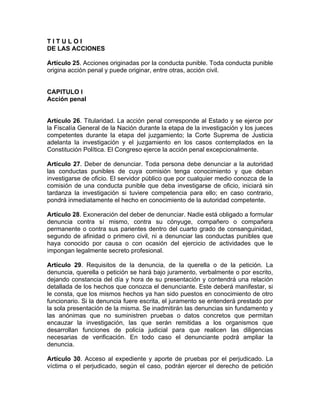 T I T U L O I
DE LAS ACCIONES
Artículo 25. Acciones originadas por la conducta punible. Toda conducta punible
origina acción penal y puede originar, entre otras, acción civil.
CAPITULO I
Acción penal
Artículo 26. Titularidad. La acción penal corresponde al Estado y se ejerce por
la Fiscalía General de la Nación durante la etapa de la investigación y los jueces
competentes durante la etapa del juzgamiento; la Corte Suprema de Justicia
adelanta la investigación y el juzgamiento en los casos contemplados en la
Constitución Política. El Congreso ejerce la acción penal excepcionalmente.
Artículo 27. Deber de denunciar. Toda persona debe denunciar a la autoridad
las conductas punibles de cuya comisión tenga conocimiento y que deban
investigarse de oficio. El servidor público que por cualquier medio conozca de la
comisión de una conducta punible que deba investigarse de oficio, iniciará sin
tardanza la investigación si tuviere competencia para ello; en caso contrario,
pondrá inmediatamente el hecho en conocimiento de la autoridad competente.
Artículo 28. Exoneración del deber de denunciar. Nadie está obligado a formular
denuncia contra sí mismo, contra su cónyuge, compañero o compañera
permanente o contra sus parientes dentro del cuarto grado de consanguinidad,
segundo de afinidad o primero civil, ni a denunciar las conductas punibles que
haya conocido por causa o con ocasión del ejercicio de actividades que le
impongan legalmente secreto profesional.
Artículo 29. Requisitos de la denuncia, de la querella o de la petición. La
denuncia, querella o petición se hará bajo juramento, verbalmente o por escrito,
dejando constancia del día y hora de su presentación y contendrá una relación
detallada de los hechos que conozca el denunciante. Este deberá manifestar, si
le consta, que los mismos hechos ya han sido puestos en conocimiento de otro
funcionario. Si la denuncia fuere escrita, el juramento se entenderá prestado por
la sola presentación de la misma. Se inadmitirán las denuncias sin fundamento y
las anónimas que no suministren pruebas o datos concretos que permitan
encauzar la investigación, las que serán remitidas a los organismos que
desarrollan funciones de policía judicial para que realicen las diligencias
necesarias de verificación. En todo caso el denunciante podrá ampliar la
denuncia.
Artículo 30. Acceso al expediente y aporte de pruebas por el perjudicado. La
víctima o el perjudicado, según el caso, podrán ejercer el derecho de petición
 