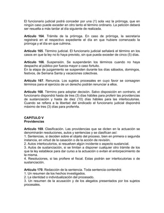 El funcionario judicial podrá conceder por una (1) sola vez la prórroga, que en
ningún caso puede exceder en otro tanto el término ordinario. La petición deberá
ser resuelta a más tardar al día siguiente de realizada.
Artículo 164. Trámite de la prórroga. En caso de prórroga, la secretaría
registrará en el respectivo expediente el día en que hubiere comenzado la
prórroga y el día en que culmina.
Artículo 165. Término judicial. El funcionario judicial señalará el término en los
casos en que la ley no lo haya previsto, sin que pueda exceder de cinco (5) días.
Artículo 166. Suspensión. Se suspenderán los términos cuando no haya
despacho al público por fuerza mayor o caso fortuito.
En la etapa de juzgamiento se suspenden durante los días sábados, domingos,
festivos, de Semana Santa y vacaciones colectivas.
Artículo 167. Renuncia. Los sujetos procesales en cuyo favor se consagren
términos para el ejercicio de un derecho podrán renunciar a ellos.
Artículo 168. Término para adoptar decisión. Salvo disposición en contrario, el
funcionario dispondrá hasta de tres (3) días hábiles para proferir las providencias
de sustanciación y hasta de diez (10) días hábiles para las interlocutorias.
Cuando se refiera a la libertad del sindicado el funcionario judicial dispondrá
máximo de tres (3) días para proferirla.
CAPITULO V
Providencias
Artículo 169. Clasificación. Las providencias que se dicten en la actuación se
denominarán resoluciones, autos y sentencias y se clasifican así:
1. Sentencias, si deciden sobre el objeto del proceso, bien en primera o segunda
instancia, en virtud de la casación o de la acción de revisión.
2. Autos interlocutorios, si resuelven algún incidente o aspecto sustancial.
3. Autos de sustanciación, si se limitan a disponer cualquier otro trámite de los
que la ley establece para dar curso a la actuación o evitan el entorpecimiento de
la misma.
4. Resoluciones, si las profiere el fiscal. Estas podrán ser interlocutorias o de
sustanciación.
Artículo 170. Redacción de la sentencia. Toda sentencia contendrá:
1. Un resumen de los hechos investigados.
2. La identidad o individualización del procesado.
3. Un resumen de la acusación y de los alegatos presentados por los sujetos
procesales.
 