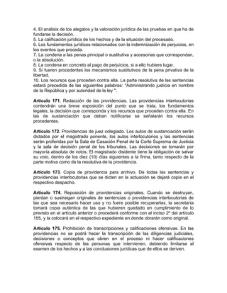4. El análisis de los alegatos y la valoración jurídica de las pruebas en que ha de
fundarse la decisión.
5. La calificación jurídica de los hechos y de la situación del procesado.
6. Los fundamentos jurídicos relacionados con la indemnización de perjuicios, en
los eventos que proceda.
7. La condena a las penas principal o sustitutiva y accesorias que correspondan,
o la absolución.
8. La condena en concreto al pago de perjuicios, si a ello hubiere lugar.
9. Si fueren procedentes los mecanismos sustitutivos de la pena privativa de la
libertad.
10. Los recursos que proceden contra ella. La parte resolutiva de las sentencias
estará precedida de las siguientes palabras: "Administrando justicia en nombre
de la República y por autoridad de la ley ".
Artículo 171. Redacción de las providencias. Las providencias interlocutorias
contendrán una breve exposición del punto que se trata, los fundamentos
legales, la decisión que corresponda y los recursos que proceden contra ella. En
las de sustanciación que deban notificarse se señalarán los recursos
procedentes.
Artículo 172. Providencias de juez colegiado. Los autos de sustanciación serán
dictados por el magistrado ponente, los autos interlocutorios y las sentencias
serán proferidas por la Sala de Casación Penal de la Corte Suprema de Justicia
y la sala de decisión penal de los tribunales. Las decisiones se tomarán por
mayoría absoluta de votos. El magistrado disidente tiene la obligación de salvar
su voto, dentro de los diez (10) días siguientes a la firma, tanto respecto de la
parte motiva como de la resolutiva de la providencia.
Artículo 173. Copia de providencia para archivo. De todas las sentencias y
providencias interlocutorias que se dicten en la actuación se dejará copia en el
respectivo despacho.
Artículo 174. Reposición de providencias originales. Cuando se destruyan,
pierdan o sustraigan originales de sentencias o providencias interlocutorias de
las que sea necesario hacer uso y no fuere posible recuperarlas, la secretaría
tomará copia auténtica de las que hubieren quedado en cumplimiento de lo
previsto en el artículo anterior o procederá conforme con el inciso 2º del artículo
155, y la colocará en el respectivo expediente en donde obrarán como original.
Artículo 175. Prohibición de transcripciones y calificaciones ofensivas. En las
providencias no se podrá hacer la transcripción de las diligencias judiciales,
decisiones o conceptos que obren en el proceso ni hacer calificaciones
ofensivas respecto de las personas que intervienen, debiendo limitarse al
examen de los hechos y a las conclusiones jurídicas que de ellos se deriven.
 